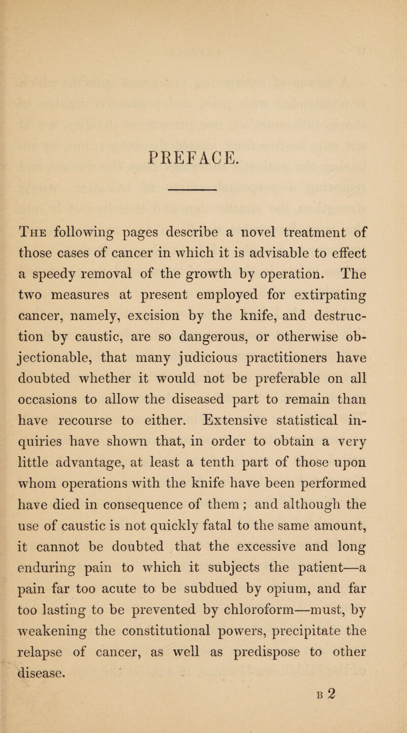 PREFACE. The following pages describe a novel treatment of those cases of cancer in which it is advisable to effect a speedy removal of the growth by operation. The two measures at present employed for extirpating cancer, namely, excision by the knife, and destruc¬ tion by caustic, are so dangerous, or otherwise ob¬ jectionable, that many judicious practitioners have doubted whether it would not be preferable on all occasions to allow the diseased part to remain than have recourse to either. Extensive statistical in¬ quiries have shown that, in order to obtain a very little advantage, at least a tenth part of those upon whom operations with the knife have been performed have died in consequence of them; and although the use of caustic is not quickly fatal to the same amount, it cannot be doubted that the excessive and long enduring pain to which it subjects the patient—a pain far too acute to be subdued by opium, and far too lasting to be prevented by chloroform—must, by weakening the constitutional powers, precipitate the relapse of cancer, as well as predispose to other disease. b 2