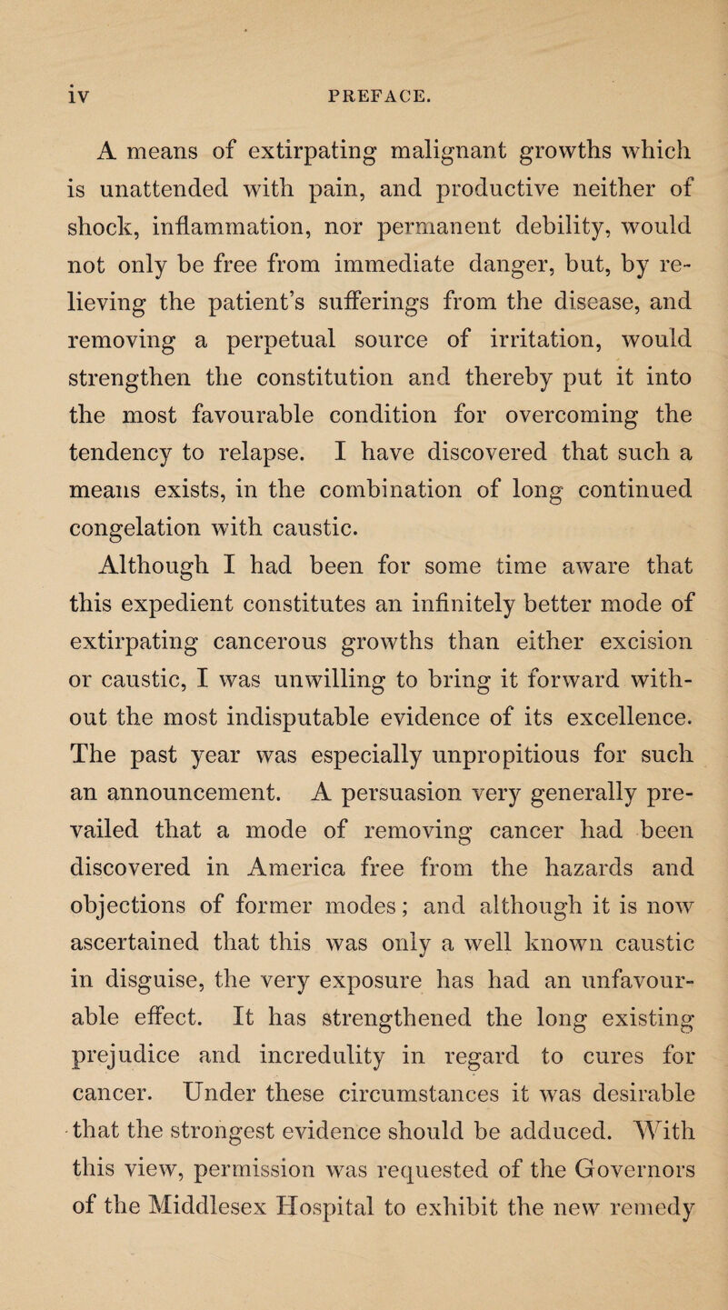 A means of extirpating malignant growths which is unattended with pain, and productive neither of shock, inflammation, nor permanent debility, would not only be free from immediate danger, but, by re¬ lieving the patient’s sufferings from the disease, and removing a perpetual source of irritation, would strengthen the constitution and thereby put it into the most favourable condition for overcoming the tendency to relapse. I have discovered that such a means exists, in the combination of long continued congelation with caustic. Although I had been for some time aware that this expedient constitutes an infinitely better mode of extirpating cancerous growths than either excision or caustic, I was unwilling to bring it forward with¬ out the most indisputable evidence of its excellence. The past year was especially unpropitious for such an announcement. A persuasion very generally pre¬ vailed that a mode of removing cancer had been discovered in America free from the hazards and objections of former modes; and although it is now ascertained that this was only a well known caustic in disguise, the very exposure has had an unfavour¬ able effect. It has strengthened the long existing prejudice and incredulity in regard to cures for cancer. Under these circumstances it was desirable that the strongest evidence should be adduced. With this view, permission was requested of the Governors of the Middlesex Hospital to exhibit the new remedy