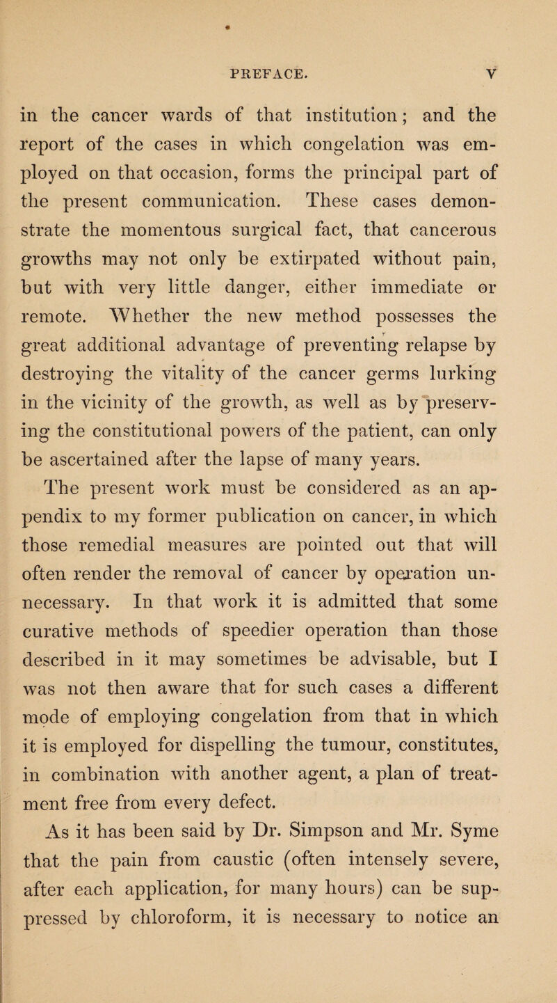 in the cancer wards of that institution; and the report of the cases in which congelation was em¬ ployed on that occasion, forms the principal part of the present communication. These cases demon¬ strate the momentous surgical fact, that cancerous growths may not only be extirpated without pain, but with very little danger, either immediate or remote. Whether the new method possesses the great additional advantage of preventing relapse by destroying the vitality of the cancer germs lurking in the vicinity of the growth, as well as by preserv¬ ing the constitutional powers of the patient, can only he ascertained after the lapse of many years. The present work must be considered as an ap¬ pendix to my former publication on cancer, in which those remedial measures are pointed out that will often render the removal of cancer by operation un¬ necessary. In that work it is admitted that some curative methods of speedier operation than those described in it may sometimes be advisable, but I was not then aware that for such cases a different mode of employing congelation from that in which it is employed for dispelling the tumour, constitutes, in combination with another agent, a plan of treat¬ ment free from every defect. As it has been said by Dr. Simpson and Mr. Syme that the pain from caustic (often intensely severe, after each application, for many hours) can be sup¬ pressed by chloroform, it is necessary to notice an