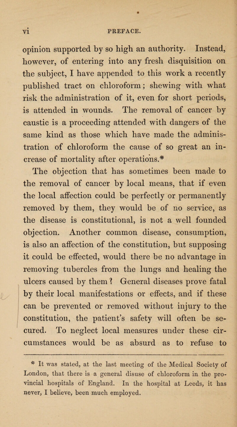 ! opinion supported by so high an authority. Instead, however, of entering into any fresh disquisition on the subject, I have appended to this work a recently published tract on chloroform; shewing with what risk the administration of it, even for short periods, is attended in wounds. The removal of cancer by caustic is a proceeding attended with dangers of the same kind as those which have made the adminis¬ tration of chloroform the cause of so great an in¬ crease of mortality after operations.* The objection that has sometimes been made to the removal of cancer by local means, that if even the local affection could be perfectly or permanently removed by them, they would be of no service, as the disease is constitutional, is not a well founded objection. Another common disease, consumption, is also an affection of the constitution, but supposing it could be effected, would there be no advantage in removing tubercles from the lungs and healing the ulcers caused by them \ General diseases prove fatal by their local manifestations or effects, and if these can be prevented or removed without injury to the constitution, the patient’s safety will often be se¬ cured. To neglect local measures under these cir¬ cumstances would be as absurd as to refuse to * It was stated, at the last meeting of the Medical Society of London, that there is a general disuse of chloroform in the pro¬ vincial hospitals of England. In the hospital at Leeds, it has never, I believe, been much employed.