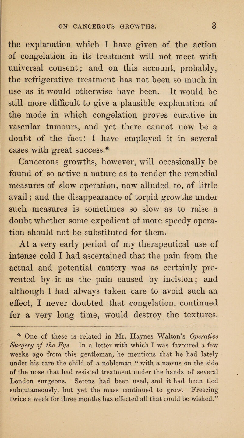 the explanation which I have given of the action of congelation in its treatment will not meet with universal consent; and on this account, probably, the refrigerative treatment has not been so much in use as it would otherwise have been. It would be still more difficult to give a plausible explanation of the mode in which congelation proves curative in vascular tumours, and yet there cannot now be a doubt of the fact: I have employed it in several cases with great success.# Cancerous growths, however, will occasionally be found of so active a nature as to render the remedial measures of slow operation, now alluded to, of little avail; and the disappearance of torpid growths under such measures is sometimes so slow as to raise a doubt whether some expedient of more speedy opera¬ tion should not be substituted for them. At a very early period of my therapeutical use of intense cold I had ascertained that the pain from the actual and potential cautery was as certainly pre¬ vented by it as the pain caused by incision; and although I had always taken care to avoid such an effect, I never doubted that congelation, continued for a very long time, would destroy the textures. * One of these is related in Mr. Haynes Walton’s Operative Surgery of the Eye. In a letter with which I was favoured a few weeks ago from this gentleman, he mentions that he had lately under his care the child of a nobleman “ with a naevus on the side of the nose that had resisted treatment under the hands of several London surgeons. Setons had been used, and it had been tied subcutaneously, but yet the mass continued to grow. Freezing twice a week for three months has effected all that could be wished.”