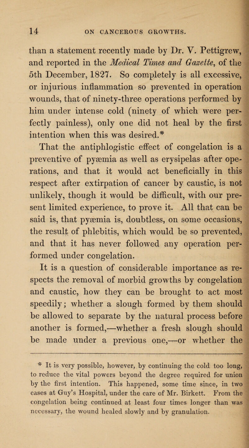 than a statement recently made by Dr. V. Pettigrew, and reported in the Medical Times and Gazette, of the 5th December, 1827. So completely is all excessive, or injurious inflammation so prevented in operation wounds, that of ninety-three operations performed by him under intense cold (ninety of which were per¬ fectly painless), only one did not heal by the first intention when this was desired.* That the antiphlogistic effect of congelation is a preventive of pyaemia as well as erysipelas after ope¬ rations, and that it would act beneficially in this respect after extirpation of cancer by caustic, is not unlikely, though it would be difficult, with our pre¬ sent limited experience, to prove it. All that can be said is, that pyaemia is, doubtless, on some occasions, the result of phlebitis, which would be so prevented, and that it has never followed any operation per¬ formed under congelation. It is a question of considerable importance as re¬ spects the removal of morbid growths by congelation and caustic, how they can be brought to act most speedily; whether a slough formed by them should be allowed to separate by the natural process before another is formed,—whether a fresh slough should be made under a previous one,—or whether the * It is very possible, however, by continuing the cold too long, to reduce the vital powers beyond the degree required for union by the first intention. This happened, some time since, in two cases at Guy’s Hospital, under the care of Mr. Birkett. From the congelation being continued at least four times longer than was necessary, the wound healed slowly and by granulation.