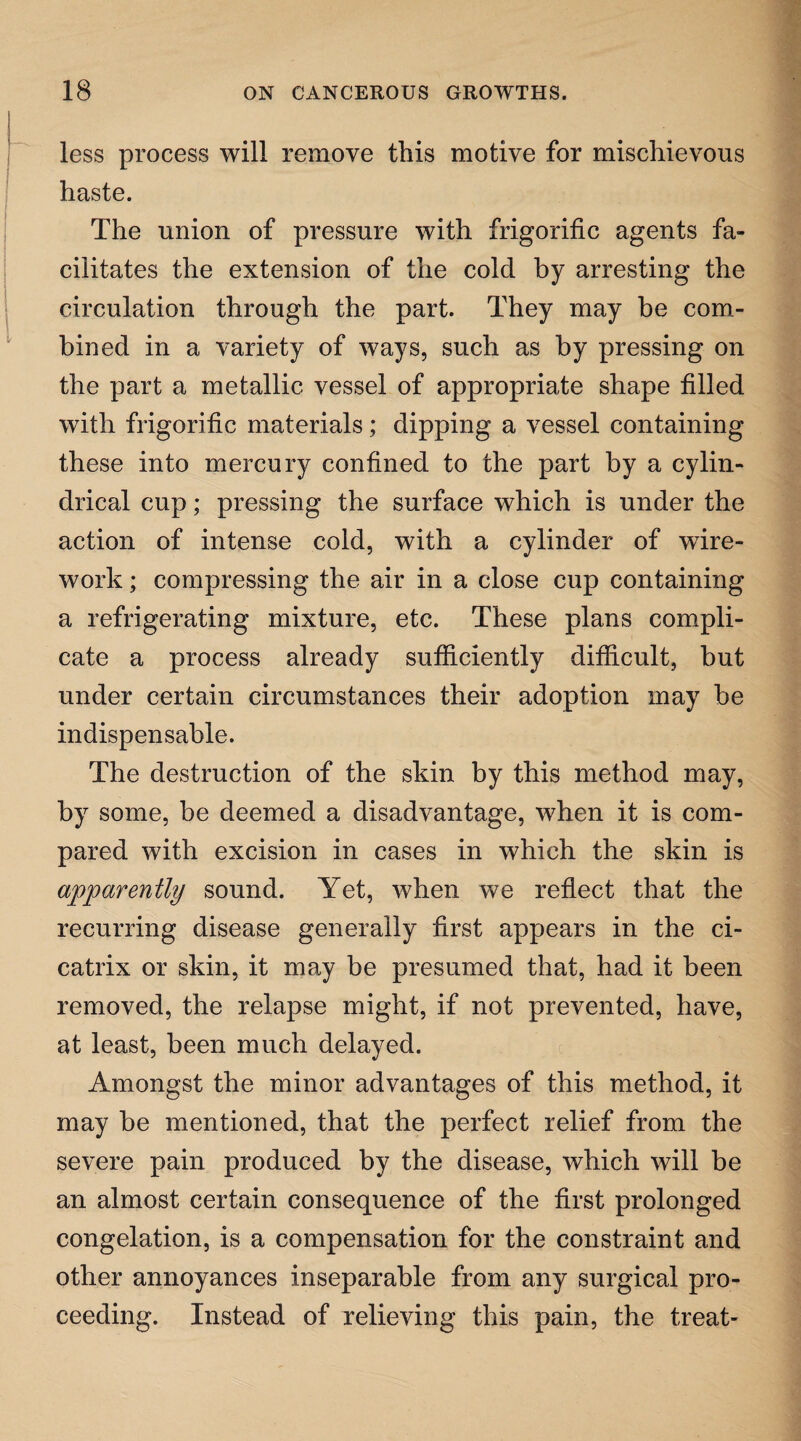 less process will remove this motive for mischievous haste. The union of pressure with frigorific agents fa¬ cilitates the extension of the cold by arresting the circulation through the part. They may be com¬ bined in a variety of ways, such as by pressing on the part a metallic vessel of appropriate shape filled with frigorific materials; dipping a vessel containing these into mercury confined to the part by a cylin¬ drical cup; pressing the surface which is under the action of intense cold, with a cylinder of wfire- work; compressing the air in a close cup containing a refrigerating mixture, etc. These plans compli¬ cate a process already sufficiently difficult, but under certain circumstances their adoption may be indispensable. The destruction of the skin by this method may, by some, be deemed a disadvantage, when it is com¬ pared with excision in cases in which the skin is apparently sound. Yet, when we reflect that the recurring disease generally first appears in the ci¬ catrix or skin, it may be presumed that, had it been removed, the relapse might, if not prevented, have, at least, been much delayed. Amongst the minor advantages of this method, it may be mentioned, that the perfect relief from the severe pain produced by the disease, which will be an almost certain consequence of the first prolonged congelation, is a compensation for the constraint and other annoyances inseparable from any surgical pro¬ ceeding. Instead of relieving this pain, the treat-