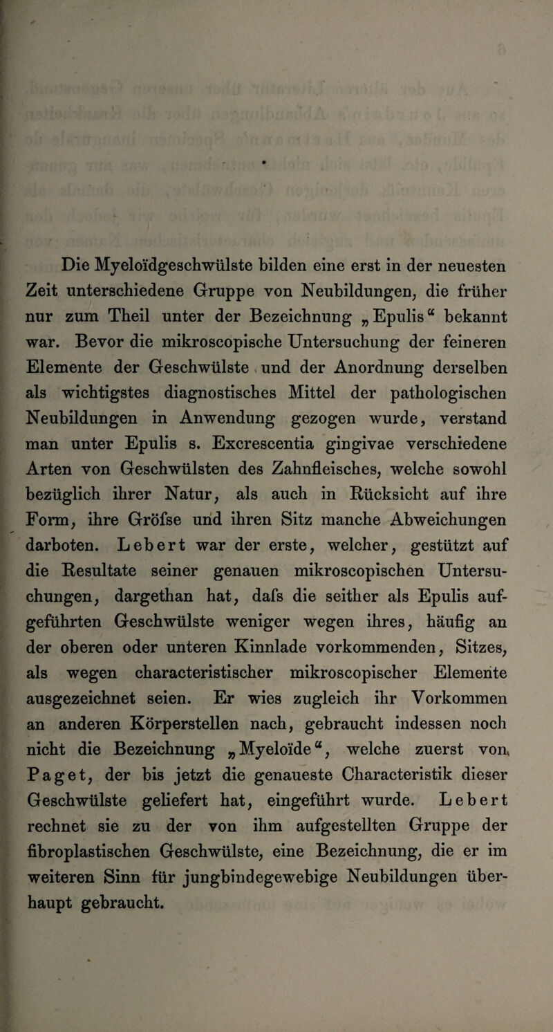 Die Myeloidgeschwülste bilden eine erst in der neuesten Zeit unterschiedene Gruppe von Neubildungen, die früher nur zum Theil unter der Bezeichnung „Epulis“ bekannt war. Bevor die mikroscopische Untersuchung der feineren Elemente der Geschwülste und der Anordnung derselben als wichtigstes diagnostisches Mittel der pathologischen Neubildungen in Anwendung gezogen wurde, verstand man unter Epulis s. Excrescentia gingivae verschiedene Arten von Geschwülsten des Zahnfleisches, welche sowohl bezüglich ihrer Natur, als auch in Rücksicht auf ihre Form, ihre Gröfse und ihren Sitz manche Abweichungen darboten. Lebert war der erste, welcher, gestützt auf die Resultate seiner genauen mikroscopischen Untersu¬ chungen, dargethan hat, dafs die seither als Epulis auf¬ geführten Geschwülste weniger wegen ihres, häufig an der oberen oder unteren Kinnlade vorkommenden, Sitzes, als wegen characteristischer mikroscopischer Elemente ausgezeichnet seien. Er wies zugleich ihr Vorkommen an anderen Körperstellen nach, gebraucht indessen noch nicht die Bezeichnung „Myeloide“, welche zuerst von, Paget, der bis jetzt die genaueste Characteristik dieser Geschwülste geliefert hat, eingeführt wurde. Lebert rechnet sie zu der von ihm aufgestellten Gruppe der fibroplastischen Geschwülste, eine Bezeichnung, die er im weiteren Sinn für jungbindegewebige Neubildungen über¬ haupt gebraucht.