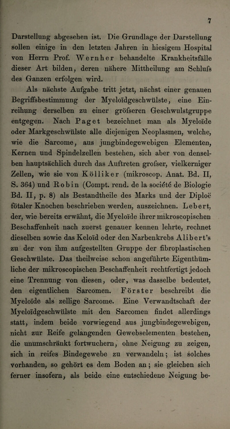 Darstellung abgesehen ist. Die Grundlage der Darstellung sollen einige in den letzten Jahren in hiesigem Hospital von Herrn Prof. Wernher behandelte Krankheitsfälle dieser Art bilden, deren nähere Mittheilung am Schlufs des Ganzen erfolgen wird. Als nächste Aufgabe tritt jetzt, nächst einer genauen Begriffsbestimmung der Myeloidgesch Wülste, eine Ein¬ reihung derselben zu einer gröfseren Geschwulstgruppe entgegen. Nach Paget bezeichnet man als Myeloide oder Markgeschwülste alle diejenigen Neoplasmen, welche, wie die Sarcome, aus jungbindegewebigen Elementen, Kernen und Spindelzellen bestehen, sich aber von densel¬ ben hauptsächlich durch das Auftreten grofser, vielkemiger Zellen, wie sie von Kölliker (mikroscop. Anat. Bd. II, S. 364) und Bob in (Compt. rend. de la socidte de Biologie Bd. II, p. 8) als Bestandtheile des Marks und der Diploe fötaler Knochen beschrieben werden, auszeichnen. Lebert, der, wie bereits erwähnt, die Myeloide ihrer mikroscopischen Beschaffenheit nach zuerst genauer kennen lehrte, rechnet dieselben sowie das Keloid oder den Narbenkrebs Alibert’s zu der von ihm aufgestellten Gruppe der fibroplastischen Geschwülste. Das theilweise schon angeführte Eigenthüm- liche der mikroscopischen Beschaffenheit rechtfertigt jedoch eine Trennung von diesen, oder, was dasselbe bedeutet, den eigentlichen Sarcomen. Förster beschreibt die Myeloide als zellige Sarcome. Eine Verwandtschaft der Myeloidgeschwülste mit den Sarcomen findet allerdings statt, indem beide vorwiegend aus jungbindegewebigen, nicht zur Beife gelangenden Gewebselementen bestehen, die unumschränkt fortwuchern, ohne Neigung zu zeigen, sich in reifes Bindegewebe zu verwandeln; ist solches vorhanden, so gehört es dem Boden an; sie gleichen sich ferner insofern, als beide eine entschiedene Neigung be-