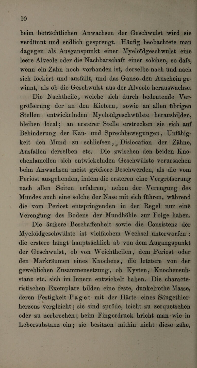 beim beträchtlichen Anwachsen der Geschwulst wird sie * verdünnt und endlich gesprengt. Häufig beobachtete man dagegen als Ausganspunkt einer Myeloidgeschwulst eine leere Alveole oder die Nachbarschaft einer solchen, so dafs, wenn ein Zahn noch vorhanden ist, derselbe nach und nach sich lockert und ausfällt, und das Ganze , den Anschein ge¬ winnt, als ob die Geschwulst aus der Alveole herauswachse. Die Nachtheile, welche sich durch bedeutende Ver- gröfserung der an den Kiefern, sowie an allen übrigen Stellen entwickelnden Myeloidgeschwülste herausbilden, bleiben local; an ersterer Stelle erstrecken sie sich auf Behinderung der Kau- und Sprechbewegungen, Unfähig¬ keit den Mund zu schliefsen, Dislocation der Zähne, Ausfallen derselben etc. Die zwischen den beiden Kno- chenlamellen sich entwickelnden Geschwülste verursachen beim Anwachsen meist grofsere Beschwerden, als die vom Periost ausgehenden, indem die ersteren eine Vergröfserung nach allen Seiten erfahren, neben der Verengung des Mundes auch eine solche der Nase mit sich führen, während die vom Periost entspringenden in der Kegel nur einö Verengung des Bodens der Mundhöhle zur Folge haben. Die äufsere Beschaffenheit sowie die Consistenz der Myeloidgeschwülste ist vielfachem Wechsel unterworfen : die erstere hängt hauptsächlich ab von dem Augangspunkt der Geschwulst, ob von Weichtheilen, dem Periost oder den Markräumen eines Knochens, die letztere von der geweblichen Zusammensetzung, ob Kysten, Knochensub¬ stanz etc. sich im Innern entwickelt haben. Die characte- ristischen Exemplare bilden eine feste, dunkelrothe Masse, deren Festigkeit Paget mit der Härte eines Säugethier- % herzens vergleicht; sie sind spröde, leicht zu zerquetschen oder zu zerbrechen; beim Fingerdruck bricht man wie in Lebersubstanz ein; sie besitzen mithin nicht diese zähe,
