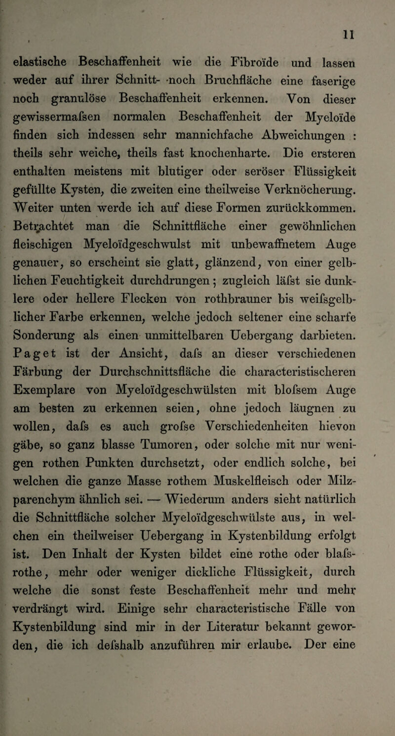 elastische Beschaffenheit wie die Fibroide und lassen weder auf ihrer Schnitt- -noch Bruchfläche eine faserige noch granulöse Beschaffenheit erkennen. Von dieser gewissermafsen normalen Beschaffenheit der Myelo'ide finden sich indessen sehr mannichfache Abweichungen : theils sehr weiche, theils fast knochenharte. Die ersteren enthalten meistens mit blutiger oder seröser Flüssigkeit gefüllte Kysten, die zweiten eine theilweise Verknöcherung. Weiter unten werde ich auf diese Formen zurückkommen. Betrachtet man die Schnittfläche einer gewöhnlichen fleischigen Myeloidgeschwulst mit unbewaffnetem Auge genauer, so erscheint sie glatt, glänzend, von einer gelb¬ lichen Feuchtigkeit durchdrungen 5 zugleich läfst sie dunk¬ lere oder hellere Flecken von rothbrauner bis weifsgelb¬ licher Farbe erkennen, welche jedoch seltener eine scharfe Sonderung als einen unmittelbaren Uebergang darbieten. Paget ist der Ansicht, dafs an dieser verschiedenen Färbung der Durchschnittsfläche die characteristischeren Exemplare von Myeloidgeschwülsten mit blofsem Auge am besten zu erkennen seien, ohne jedoch läugnen zu wollen, dafs es auch grofse Verschiedenheiten hievon gäbe, so ganz blasse Tumoren, oder solche mit nur weni¬ gen rothen Punkten durchsetzt, oder endlich solche, bei welchen die ganze Masse rothem Muskelfleisch oder Milz¬ parenchym ähnlich sei. — Wiederum anders sieht natürlich die Schnittfläche solcher Myeloi'dgeschwülste aus, in wel¬ chen ein theilweiser Uebergang in Kystenbildung erfolgt ist. Den Inhalt der Kysten bildet eine rothe oder blafs- rothe, mehr oder weniger dickliche Flüssigkeit, durch welche die sonst feste Beschaffenheit mehr und mehr verdrängt wird. Einige sehr characteristische Fälle von Kystenbildung sind mir in der Literatur bekannt gewor¬ den, die ich defshalb anzuführen mir erlaube. Der eine 1