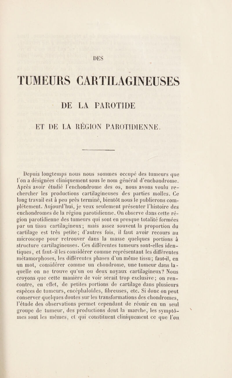 TUMEURS CARTILAGINEUSES DE LA PAROTIDE ET DE \A REGION PAROTIDIENNE. Depuis longtemps nous nous soinmes occupe des tumours quo I’on a designees cliniquement sous le noin general d’encliondrorne. Ap res avoir etudie I’encliondrome des os, nous avons voulu re- cliercher les productions carlilagineuses des parties molles. Ce long travail est a peu pres termine, bientot nous le publierons com- pletement. Aujourd’hui, je veux seulement presenter Ehistoire des enchondromes de la region parotidienne. On observe dans celte re¬ gion parotidienne des tumours qui sont en presque totalite formees par un tissu carlilagineux; mais assez souvent la proportion du cartilage est tres petite; d’autres fois, il faut avoir recours au microscope pour retrouver dans la masse quelques portions a structure carlilagineuses. Ces differentes tumours sont-elles iden- tiques, et faut-il les considerer comme representant les differentes metamorphoses, les differentes phases d’unmeme tissu; faut-il, en un mot, considerer comme un cbondrome, une tumour dans la- quelle on ne trouve qu’un ou deux noyaux cartilagineux? Nous croyons que cette maniere de voir serait trop exclusive; on ren¬ contre, en effel, de petites portions de cartilage dans plusieurs especes de tumours, encepbaloides, fibreuses, etc. Si done onpeut conserver quelques doutes sur les transformations des ctiondromes, I’etude des observations permet cependant de reunir en un seul groupe de tumour, des productions dont la marche, les sympto- mes sont les memes, et qui constituent cliniquement cc que I’on