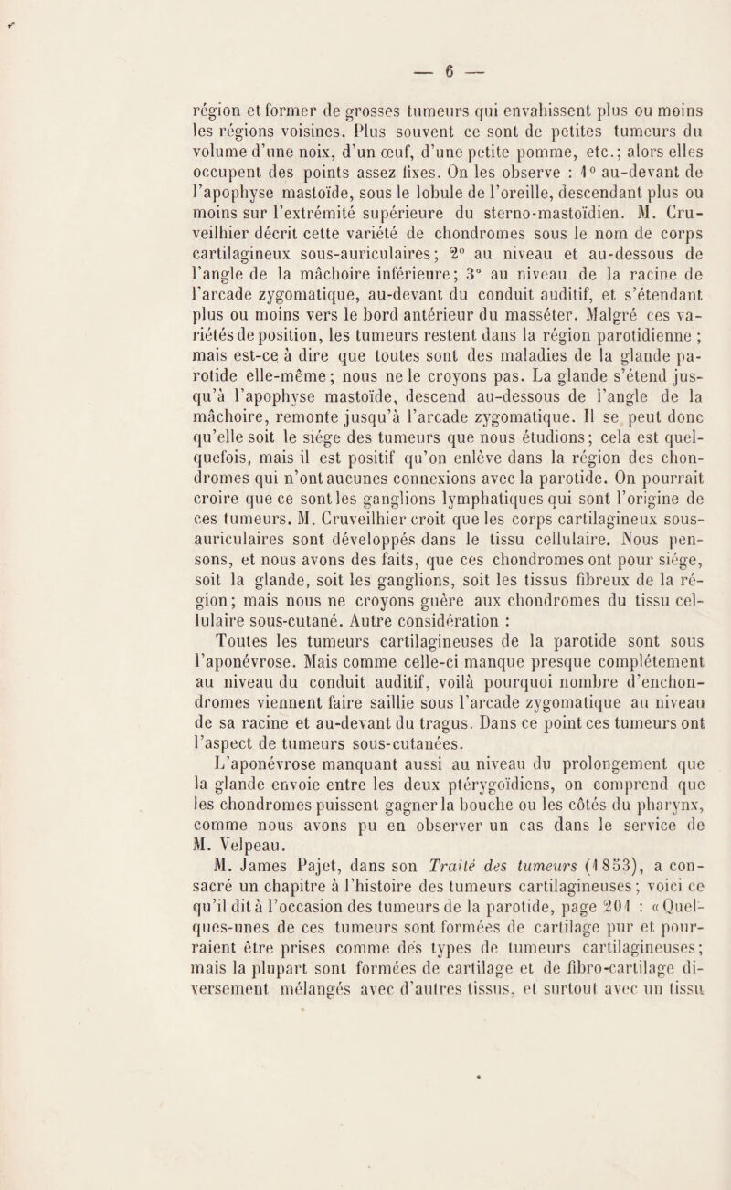 region et former de grosses tumenrs qiii envahissent plus ou moins les regions voisines. Plus souvent ce sont de petites tumeurs du volume d’une noix, d’un oeuf, d’une petite pomme, etc.; alors elles occupent des points assez fixes. On les observe : 4° au-devant de I’apophyse mastoi'de, sous le lobule de I’oreille, descendant plus ou moins sur Pextremite superieure du sterno-mastoidien. M. Cru- veilhier decrit cette variete de chondromes sous le nom de corps cartilagineux sous-auriculaires; 2° au niveau et au-dessous de Tangle de la macboire inferieure; 3° au niveau de la racine de Tarcade zygomatique, au-devant du conduit auditif, et s’etendant plus ou moins vers le bord anterieur du masseter. Malgre ces va- rietes de position, les tumeurs restent dans la region parotidienne ; mais est-ce a dire que toutes sont des maladies de la glande pa¬ rotide elle-meme; nous nele croyons pas. La glande s’etend jus- qu’a Tapophyse mastoide, descend au-dessous de Tangle de la macboire, remonte jusqu’a Tarcade zygomatique. II se peut done qu’elle soit le siege des tumeurs que nous etudions; cela est quel- quefois, mais il est positif qu’on enleve dans la region des chon¬ dromes qui n’ontaucunes connexions avec la parotide. On pourrait croire que ce sont les ganglions lymphatiques qui sont Torigine de ces tumeurs. M. Cruveilhier croit que les corps cartilagineux sous- auriculaires sont developpes dans le tissu cellulaire. Nous pen- sons, et nous avons des faits, que ces chondromes ont pour siege, soit la glande, soit les ganglions, soit les tissus fibreux de la re¬ gion ; mais nous ne croyons guere aux chondromes du tissu cel¬ lulaire sous-cutane. Autre consideration : Toutes les tumeurs cartilagineuses de la parotide sont sous Taponevrose. Mais comme celle-ci manque presque completement au niveau du conduit auditif, voila pourquoi nombre d'enchon- dromes viennent faire saillie sous Tarcade zygomatique au niveau de sa racine et au-devant du tragus. Dans ce point ces tumeurs ont Taspect de tumeurs sous-cutanees. L’aponevrose manquant aussi au niveau du prolongement que la glande envoie entre les deux pterygoidiens, on comprend que les chondromes puissent gagner la bouche ou les cotes du pharynx, comme nous avons pu en observer un cas dans le service de M. Velpeau. M. James Pajet, dans son Traile des tumeurs (1 833), a con- sacre un chapitre a Thistoire des tumeurs cartilagineuses; voici ce qu’il dita Toccasion des tumeurs de la parotide, page 201 : aQuel- ques-unes de ces tumeurs sont formees de cartilage pur et pour- raient etre prises comme des types de tumeurs cartilagineuses; mais la plupart sont formees de cartilage et de fd3ro-cartilage di- versement melanges avec d’aulres tissus, el surtout avec un tissu