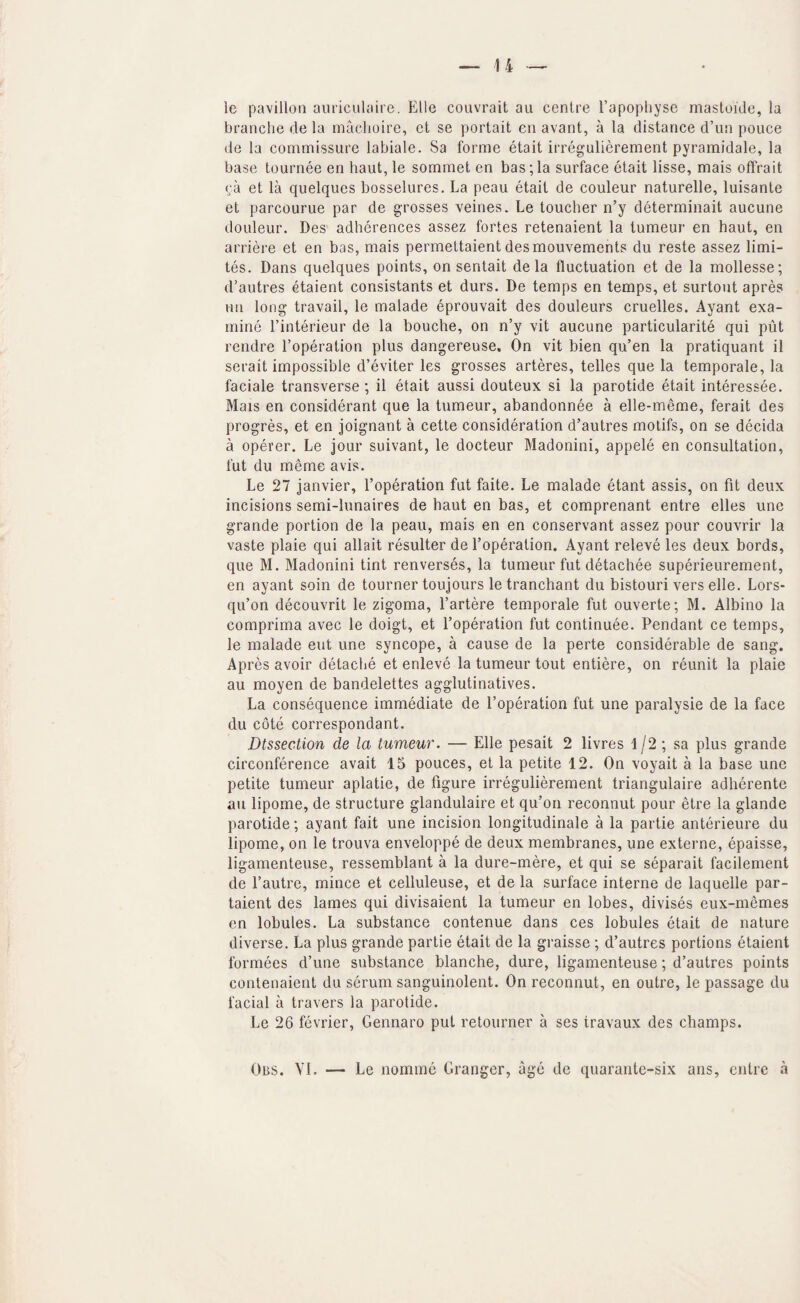 le pavilion auriciilaire. EUe couvrait au centre I’apopliyse mastoide, la branche de la maclioire, ct se portait en avant, a la distance d’un pouce de la commissure labiale. 8a forme etait irregulierement pyramidale, la base tournee en haul, le sommet en bas;la surface etait lisse, mais offrait ca et la quelques bosselures. La peau etait de couleur naturelle, luisante et parcourue par de grosses veines. Le toucher n’y determinait aucune douleur. Des adherences assez fortes retenaient la tumeur en haut, en arriere et en bas, mais permettaient desmouvements du reste assez limi- tes. Dans quelques points, on sentait de la fluctuation et de la mollesse; d’autres etaient consistants et durs. De temps en temps, et surtout apres nn long travail, le malade eprouvait des douleurs cruelles. Ayant exa¬ mine I’interieur de la Louche, on n’y vit aucune particularite qui put rendre I’operation plus dangereuse. On vit bien qu’en la pratiquant il serait impossible d’eviter les grosses arteres, telles que la temporale, la faciale transverse ; il etait aussi douteux si la parotide etait interessee. Mais en considerant que la tumeur, abandonnee a elle-meme, ferait des progres, et en joignant a cette consideration d’autres motifs, on se decida a operer. Le jour suivant, le docteur Madonini, appele en consultation, fut du meme avis. Le 27 janvier, I’operation fut faite. Le malade etant assis, on fit deux incisions semi-lunaires de haut en bas, et comprenant entre elles une grande portion de la peau, mais en en conservant assez pour couvrir la vaste plaie qui allait resulter de I’operation. Ayant releve les deux bords, que M. Madonini tint renverses, la tumeur fut detachee superieurement, en ayant soin de tourner toujours letranchant du bistouri vers elle. Lors- qu’on decouvrit le zigoma, I’artere temporale fut ouverte; M. Albino la comprima avec le doigt, et I’operation fut continuee. Pendant ce temps, le malade eut une syncope, a cause de la perte considerable de sang. Apres avoir detache et enleve la tumeur tout entiere, on reunit la plaie au moyen de bandelettes agglutinatives. La consequence immediate de I’operation fut une paralysie de la face du cote correspondant. Dtssection de la tumeur. — Elle pesait 2 livres 1/2 ; sa plus grande circonference avait 15 pouces, et la petite 12. On voyait a la base une petite tumeur aplatie, de figure irregulierement triangulaire adherente au lipome, de structure glandulaire et qu’on reconnut pour etre la glande parotide; ayant fait une incision longitudinale a la partie anterieure du lipome, on le trouva enveloppe de deux membranes, une externe, epaisse, ligamenteuse, ressemblant a la dure-mere, et qui se separait facilement de I’autre, mince et celluleuse, et de la surface interne de laquelle par- taient des lames qui divisaient la tumeur en lobes, divises eux-memes en lobules. La substance contenue dans ces lobules etait de nature diverse. La plus grande partie etait de la graisse ; d’autres portions etaient formees d’une substance blanche, dure, ligamenteuse; d’autres points contenaient du serum sanguinolent. On reconnut, en outre, le passage du facial a travers la parotide. Le 26 fevrier, Gennaro put retourner a ses travaux des champs. Obs. VI. — Le nomine Granger, age de quarante-six ans, entre a