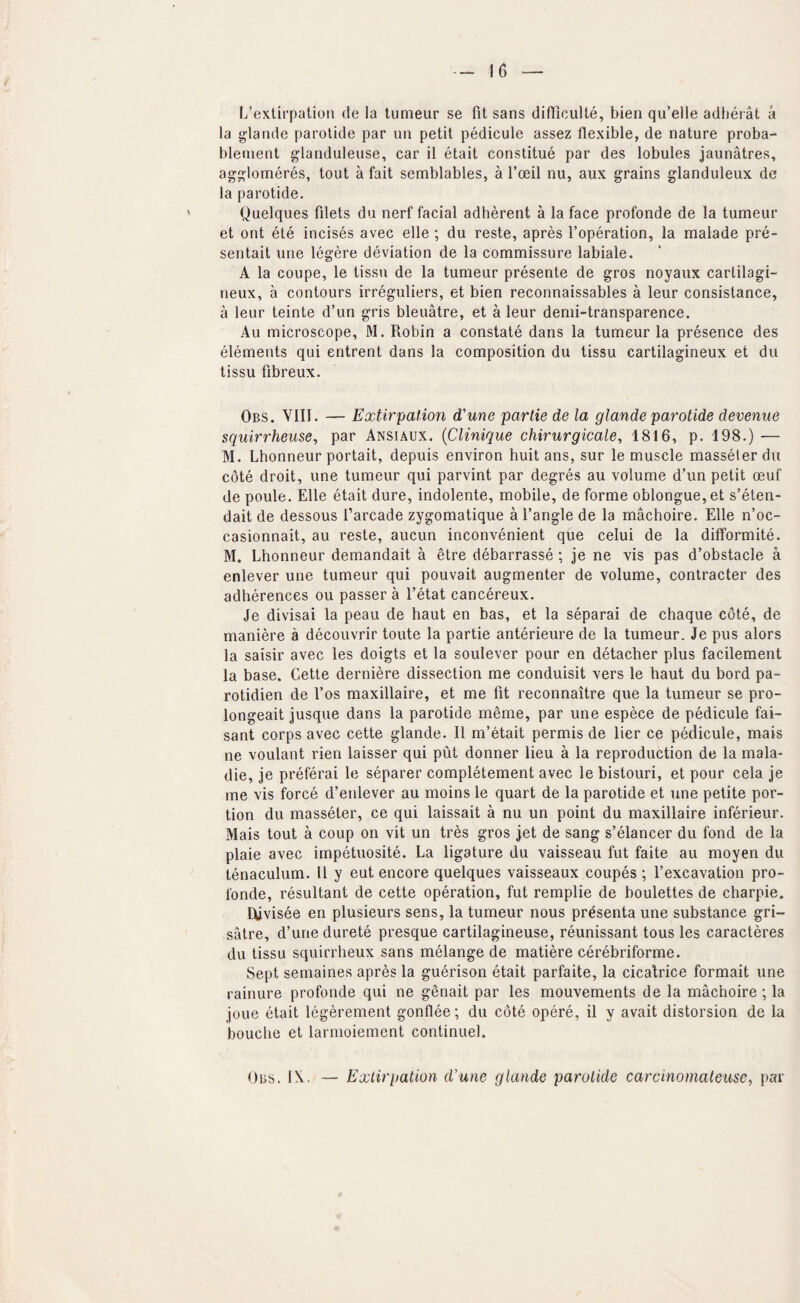 L’extii'pation de la tumeur se fit sans difficulte, bien qu’elle adlierat a la glande parotide par on petit pedicule assez flexible, de nature proba- blenient glanduleuse, car il etait constitue par des lobules jaunatres, agp^lomeres, tout a fait semblables, a I’oeil nu, aux grains glanduleux de la parotide, Quelques filets du nerf facial adherent a la face profonde de la tumeur et ont ete incises avec elle ; du reste, apres I’operation, la raalade pre- sentait line legere deviation de la commissure labiale. A la coupe, le tissu de la tumeur presente de gros noyaiix cartilagi- neux, a contours irreguliers, et bien reconnaissables a leur consistance, a leur teinte d’un gris bleuatre, et a leur demi-transparence. Au microscope, M. Robin a constate dans la tumeur la presence des elements qui entrent dans la composition du tissu cartilagineux et du tissu fibreux. Obs. VIII. — Extirpation d'une partie de la glande parotide devenue squirrheuse, par Ansiaux. {Clinique chirurgicale, 1816, p. 198.) — M. Lhonneur portait, depuis environ huit ans, sur le muscle masseter du cote droit, line tumeur qui parvint par degres au volume d’un petit oeuf de poule. Elle etait dure, indolente, mobile, de forme oblongue,et s’eten- dait de dessous I’arcade zygomatique a Tangle de la machoire. Elle n’oc- casionnait, au reste, aucun inconvenient que celui de la difformite. M. Lhonneur demandait a etre debarrasse ; je ne vis pas d’obstacle a enlever uiie tumeur qui pouvait augmenter de volume, contractor des adherences ou passer a Tetat cancereux. Je divisai la peau de haut en bas, et la separai de chaque cote, de maniere a decouvrir toute la partie anterieure de la tumeur. Je pus alors la saisir avec les doigts et la soulever pour en detacher plus facilement la base. Cette derniere dissection me conduisit vers le haut du bord pa- rotidien de Tos maxillaire, et me fit reconnaitre que la tumeur se pro- longeait jusque dans la parotide meme, par une espece de pedicule fai- sant corps avec cette glande. II m’etait permis de lier ce pedicule, mais ne voulant rien laisser qui put donner lieu a la reproduction de la mala- die, je preferai le separer completement avec le bistoiiri, et pour cela je me vis force d’enlever au moins le quart de la parotide et une petite por¬ tion du masseter, ce qui laissait a nu un point du maxillaire inferieur. Mais tout a coup on vit un tres gros jet de sang s’elancer du fond de la plaie avec impetuosite. La ligature du vaisseau fut faite au moyen du tenaculum. II y eut encore quelques vaisseaux coupes ; Texcavation pro¬ fonde, resultant de cette operation, fut remplie de boulettes de charpie. Uivisee en plusieurs sens, la tumeur nous presenta une substance gri- satre, d’une durete presque cartilagineuse, reunissant tons les caracteres du tissu squirrheux sans melange de matiere cerebriforme. Sept semaines apres la guerison etait parfaite, la cicatrice formait une rainure profonde qui ne genait par les mouvements de la machoire ; la joue etait legerement gonflee; du cote opere, il y avait distorsion de la bouche et larnioiement continuel. Obs. IX. — Extirpation d'une glande parotide carcinoinateitse, par
