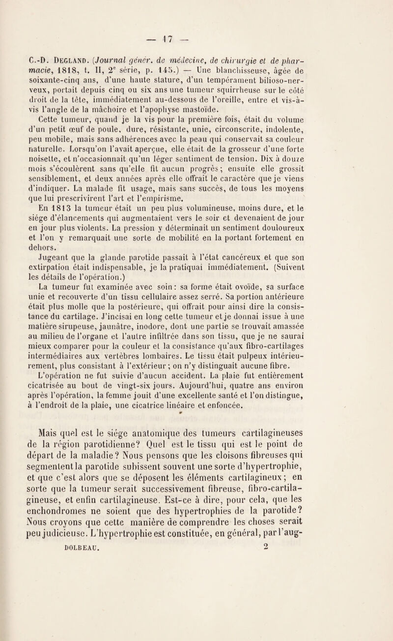 C.-D. Degland. [Journal gener. do medecine, de chirurgie et de phar¬ macies 1818, t. 11, 2 serie, p. 145.) — Une blancliisseuse, agee de soixante-cinq ans, d’une haute stature, d’un temperament bilioso-ner- veux, portait depuis cinq ou six ans une tumeur squirrheuse sur le cote droit de la tete, immediatement au-dessous de I’oreille, entre et vis-a- vis Tangle de la machoire et Tapophyse mastoide. Cette tumeur, quaiid je la vis pour la premiere fois, etait du volume d’un petit oeuf de poule, dure, resistante, unie, circonscrite, indolente, pen mobile, mais sans adherences avec la peau qui conservait sa couleur naturelle. Lorsqu’on Tavait apergue, elle etait de la grosseur d’une forte noisette, et n’occasionnait qu’un leger sentiment de tension. Dix a douze mois s’ecoulerent sans qu’elle fit aucun progres; ensuite elle grossit sensiblement, et deux annees apres elle otfrait le caractere que je viens d’indiquer. La malade fit usage, mais sans succes, de tous les moyens que lui prescrivirent Tart et Ternpirisme. En 1813 la tumeur etait un pen plus volumineuse, rnoins dure, et le siege d’elancements qui augmentaient vers le soir et devenaient de jour en jour plus violents. La pression y determinait un sentiment douloureux et Ton y remarquait une sorte de mobilite en la portant fortement en dehors. Jugeant que la glande parotide passait a Tetat cancereux et que son extirpation etait indispensable, je la pratiquai immediatement. (Suivent les details de Toperation.) La tumeur fut examinee avec soin: sa forme etait ovoide, sa surface unie et recouverte d’un tissu cellulaire assez serre. Sa portion anterieure etait plus molle que la posterieure, qui otfrait pour ainsi dire la consis- tance du cartilage. J’incisai en long cette tumeur et je donnai issue a une matiere sirupeuse, jaunatre, inodore, dont une partie se trouvait amassee au milieu de Torgane et Tautre infiltree dans son tissu, que je ne saurai mieux comparer pour la couleur et la consislance qu’aux fibro-cartilages intermediaires aux vertebres lombaires. Le tissu etait pulpeux interieu- rement, plus consistant a Texterieur ; on n’y distinguait aucune fibre. L’operation ne fut suivie d’aucun accident. La plaie fut entierement cicatrisee au bout de vingt-six jours. Aujourd’hui, quatre ans environ apres Toperation, la femme jouit d’une excellente sante et Ton distingue, a Tendroit de la plaie, une cicatrice lineaire et enfoncee. Mais qufti est le siege analomique des tumeurs cartilagineuses de la region parotidienne? Quel est le tissu qui est le point de depart de la maladie? Nous pensons que les cloisons fibreusesqui segmenlentla parotide subissent souvent une sorte d’bypertrophie, et que c’est alors que se deposent les elements cartilagineux; en sorte que la tumeur serait successivement fibreuse, fibro-cartila- gineuse, et enfin cartilagineuse. Est-ce a dire, pour cela, que les enchondromes ne soient que des hypertrophies de la parotide? Nous croyons que cette maniere de comprendre les choses serait peu judicieuse. L’hypcrtrophie est constituee, en general, parl’aug- 2 DOLBEAU.