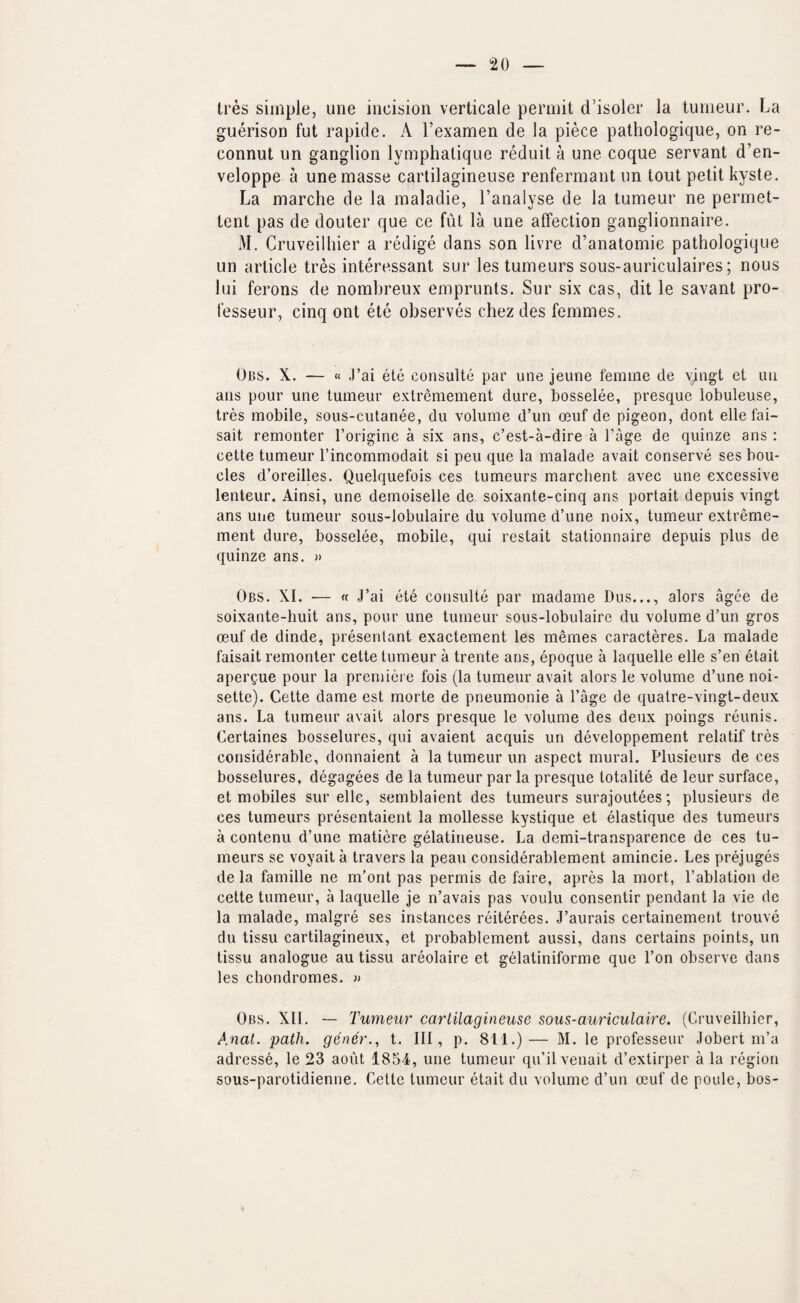 Ires simple, une incision verticale permit d’isoler la tumeur. La guerison fut rapide. A I’examen de la piece patbologique, on re- connut un ganglion lymphalique reduit a une coque servant d’en- veloppe a une masse carlilagineuse renfermant un tout petit kyste. La marche de la maladie, I’analyse de la tumeur ne permet- tent pas de douter que ce fut la une affection ganglionnaire. M. Cruveilliier a redige dans son livre d’anatomie patbologique un article tres interessant sur lestumeurs sous-auriculaires; nous lui ferons de nombreux emprunts. Sur six cas, dit le savant pro- fesseur, cinq ont ete observes cbez des femmes. Obs. X. — « J’ai ete consulte par une jeune I'emine de vingt et un ans pour une tumeur extremement dure, bosselee, presque lobuleuse, tres mobile, sous-cutanee, du volume d’un oeuf de pigeon, dont elle fai- sait remonter I’origine a six ans, c’est-a-dire a I’age de quinze ans : eette tumeur I’incommodait si peu que la malade avail conserve ses bou- cles d’oreilles. Quelquefois ces tumeurs marchent avec une excessive lenteur. Ainsi, une demoiselle de soixante-cinq ans portait depuis vingt ans une tumeur sous-lobulaire du volume d’une noix, tumeur extreme¬ ment dure, bosselee, mobile, qui restait stationnaire depuis plus de quinze ans. » Obs. XL •— « J’ai ete consulte par madame Dus..., alors agee de soixante-huit ans, pour une tumeur sous-lobulaire du volume d’un gros oeuf de dinde, presenlant exactement les memes caracteres. La malade faisait remonter cette tumeur a trente ans, epoque a laquelle elle s’en etait apei’Que pour la premiere fois (la tumeur avail alors le volume d’une noi¬ sette). Cette dame est morte de pneumonie a I’age de quatre-vingt-deux ans. La tumeur avail alors presque le volume des deux poings reunis. Certaines bosselures, qui avaient acquis un developpement relatif tres considerable, donnaient a la tumeur un aspect mural. Plusieurs de ces bosselures, degagees de la tumeur par la presque totalite de leur surface, et mobiles sur elle, semblaient des tumeurs surajoutees; plusieurs de ces tumeurs presentaient la mollesse kystique et elastique des tumeurs a contenii d’une matiere gelatineuse. La demi-transparence de ces tu¬ meurs se voyait a travers la peau considerablement amincie. Les prejuges de la famille ne m’ont pas permis de faire, apres la mort, I’ablation de cette tumeur, a laquelle je n’avais pas voulu consentir pendant la vie de la malade, malgre ses instances reiterees. J’aurais certainement trouve du tissu cartilagineux, et probablement aussi, dans certains points, un tissu analogue au tissu areolaire et gelatiniforme que Ton observe dans les chondromes. » Obs. XII. — Tumeur carlilagineuse sous-auriculaire. (Cruveilliier, Anal. path, gener., t. Ill, p. 811.)— M. le professeur Jobert m’a adresse, le 23 aout 1854, une tumeur qu’ilvenait d’extirper a la region sous-parotidienne. Cette tumeur etait du volume d’un oeuf de poule, bos-