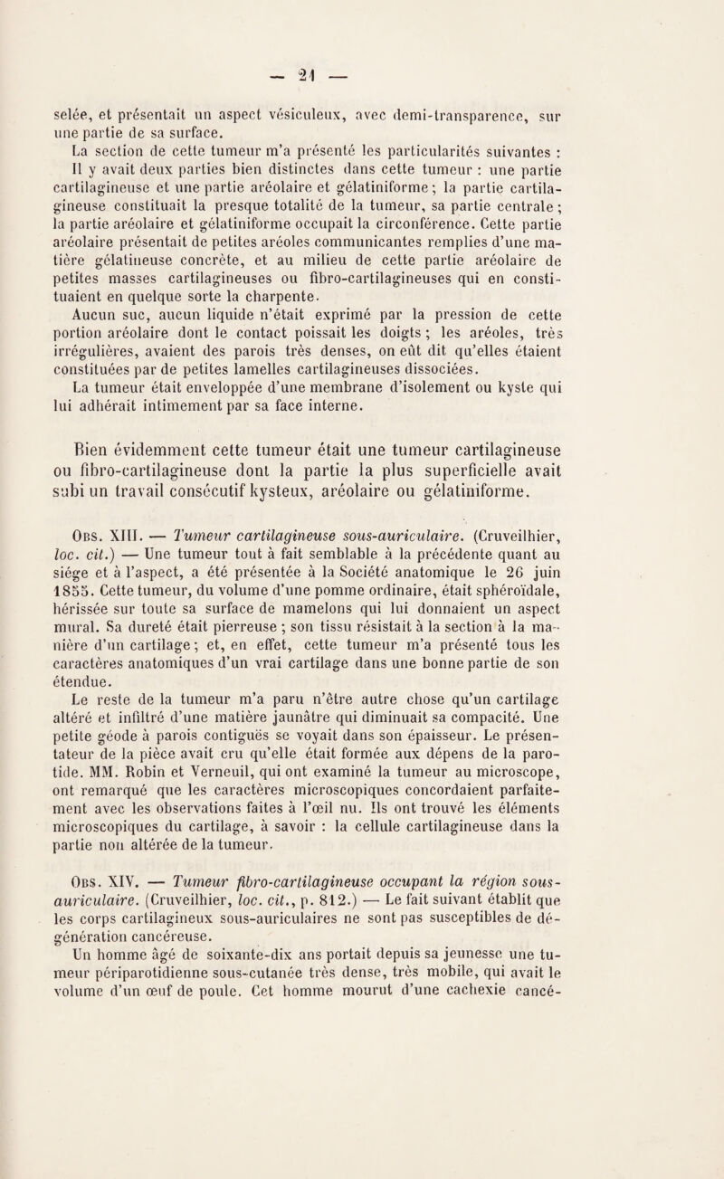 selee, et presentait un aspect vesiculeux, avec demi-lransparence, sur line partie de sa surface. La section de cette tumeur m’a presente les particularites suivantes : II y avait deux parties bien distinctes dans cette tumeur : une partie cartilagineuse et une partie areolaire et gelatiniforme; la partie cartila- gineuse constituait la presque totalite de la tumeur, sa partie centrale; la partie areolaire et gelatiniforme occupait la circonference. Cette partie areolaire presentait de petites areoles communicantes remplies d’une ma- tiere gelatineuse concrete, et au milieu de cette partie areolaire de petites masses cartilagineuses ou fibro-cartilagineuses qui en consti- tuaient en quelque sorte la charpente. Aucun sue, aucun liquide n’etait exprime par la pression de cette portion areolaire dont le contact poissait les doigts ; les areoles, tres irregulieres, avaient des parois tres denses, on eut dit qu’elles etaient constituees par de petites lamelles cartilagineuses dissociees. La tumeur etait enveloppee d’une membrane d’isolement ou kyste qui lui adherait intimement par sa face interne. Bien evidemment cette tumeur etait une tumeur cartilagineuse ou fibro-cartilagineuse dont la partie la plus superficielle avait subi un travail consecutif kysteux, areolaire ou gelatiniforme. Obs. XIII. — Tumeur cartilagineuse sous-auriculaire. (Cruveilhier, loc. cit.) — Une tumeur tout a fait semblable a la precedente quant au siege et a I’aspect, a ete presentee a la Societe anatomique le 26 juin 1855. Cette tumeur, du volume d’une pomme ordinaire, etait spheroidale, herissee sur toute sa surface de mamelons qui lui donnaient un aspect mural. Sa durete etait pierreuse ; son tissu resistait a la section a la ma - niere d’un cartilage; et, en effet, cette tumeur m’a presente tons les caracteres anatomiques d’un vrai cartilage dans une bonne partie de son etendue. Le reste de la tumeur m’a paru n’etre autre chose qu’un cartilage altere et infiltre d’une matiere jaunatre qui diminuait sa compacite. Une petite geode a parois contigues se voyait dans son epaisseur. Le presen- tateur de la piece avait cru qu’elle etait formee aux depens de la paro¬ tide. MM. Robin et Verneuil, qui ont examine la tumeur au microscope, ont remarque que les caracteres microscopiques concordaient parfaite- ment avec les observations faites a I’oeil nu. Ils ont trouve les elements microscopiques du cartilage, a savoir : la cellule cartilagineuse dans la partie non alteree de la tumeur. Obs. XIV. — Tumeur fibro-cartilagineuse occupant la region sous- auriculaire. (Cruveilhier, loc. cit., p. 812.) — Le fait suivant etablit que les corps cartilagineux sous-auriculaires ne sont pas susceptibles de de¬ generation cancereuse. Un homme age de soixante-dix ans portait depuis sa jeunesse une tu¬ meur periparotidienne sous-cutanee tres dense, tres mobile, qui avait le volume d’un oeuf de poule. Cet homme mourut d’une cachexie cance-