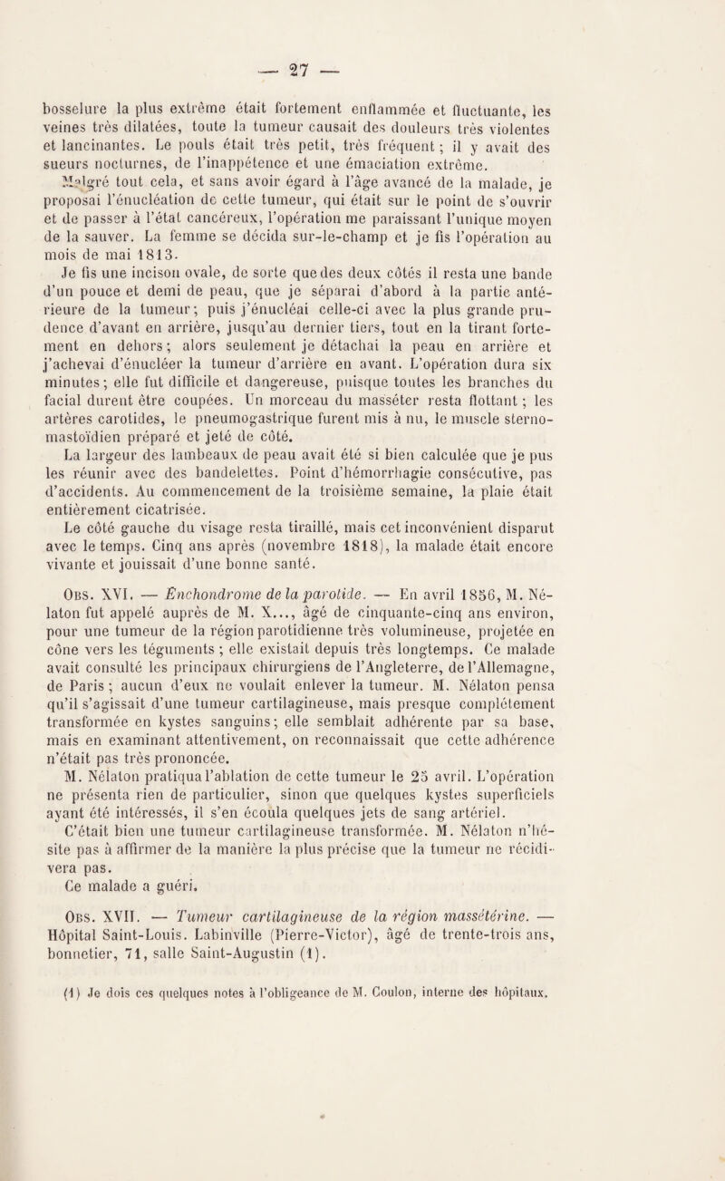 bosselure la plus extreme etait fortement enflammee et lluctuanle, les veines tres dilatees, toute la tumeur causait des douleurs tres violentes et lancinantes. Le pouls etait tres petit, tres frequent; il y avait des sueurs nocturnes, de I’inappetence et une emaciation extreme. i'.Ialg’re tout cela, et sans avoir egard a I’age avance de la malade, je proposal I’enucleation de cette tumeur, qui etait sur le point de s’ouvrir et de passer a I’etat cancereux, Toperation me paraissant I’unique moyen de la sauver. La femme se decida sur-le-champ et je fis I’operation au mois de mai 1813- Je fis une incisoii ovale, de sorte quedes deux cotes il resta une bande d’un pouce et demi de peau, que je separai d’abord a la partie ante- rieure de la tumeur; puis j’enucleai celle-ci avec la plus grande pru¬ dence d’avant en arriere, jusqu’au dernier tiers, tout en la tirant forte¬ ment en dehors; alors seulement je detachai la peau en arriere et j’achevai d’enucleer la tumeur d’arriere en avant. L’operation dura six minutes; elle fut difficile et dangereuse, puisque toutes les branches du facial dureiit etre coupees. Un morceau du masseter resta flottant; les arteres carotides, le pneumogastrique furent mis a nu, le muscle sterno- mastoidien prepare et jete de cote. La largeur des lambeaux de peau avait ete si bien calculee que je pus les reunir avec des bandelettes. Point d’hemorrhagie consecutive, pas d’accidents, Au commencement de la troisieme semaine, la plaie etait entierement cicatrisee. Le cote gauche du visage resta tiraille, mais cet inconvenient disparut avec le temps. Cinq ans apres (novembre 1818), la malade etait encore vivante et jouissait d’une bonne sante. Obs. XVI. — Enchondrome de la parotide. — En avril 1856, M. Ne- laton fut appele aupres de M. X..., age de cinquante-cinq ans environ, pour une tumeur de la region parotidienne tres volumineuse, projetee en cone vers les teguments ; elle existait depuis tres longtemps. Ce malade avait consulte les principaux chirurgiens de I’Angleterre, de I’Allemagne, de Paris ; aucun d’eux ne voulait enlever la tumeur. M. Nelaton pensa qu’il s’agissait d’une tumeur cartilagineuse, mais presque completement transformee en kystes sanguins; elle semblait adherente par sa base, mais en examinant attentivement, on reconnaissait que cette adherence n’etait pas tres prononcee. M. Nelaton pratiqual’ablation de cette tumeur le 25 avril. L’operation ne presenta rien de particulier, sinon que quelques kystes superficiels ayant ete interesses, il s’en ecoula quelques jets de sang arteriel. C’etait bien une tumeur cartilagineuse transformee. M. Nelaton n’he- site pas a affirmer de la maniere la plus precise que la tumeur ne recidi- vera pas. Ce malade a gueri. Obs. XVII. — Tumeur cartilagineuse de la region masseterine. — Hopital Saint-Louis. Labinville (Pierre-Victor), age de trente-trois ans, bonnetier, 71, salle Saint-Augustin (1). (I) Je dois ces quelques notes a Pobligeance de M. Coulon, interne des hopitainx.