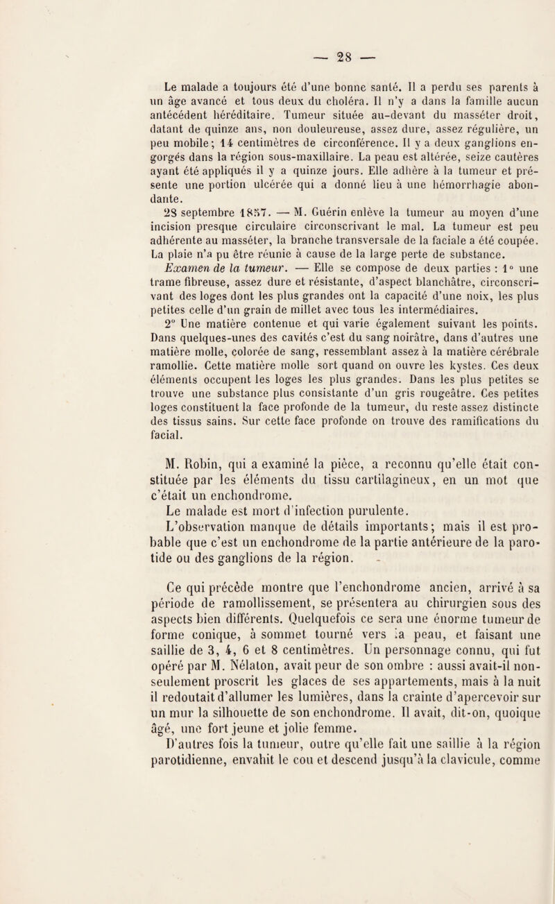 Le malade a toujours ete d’une bonne sante. II a perdu ses parents a un age avance et tous deux du cholera. II n’y a dans la famille aucun antecedent hereditaire. Tumeur situee au-devant du masseter droit, datant de quinze ans, non douleureuse, assez dure, assez reguliere, un peu mobile; 14 centimetres de circonference. II y a deux ganglions en¬ gorges dans la region sous-maxillaire. La peau est alteree, seize cauteres ayant ete appliques il y a quinze jours. Elle adhere a la tumeur et pre¬ sente une portion ulceree qui a donne lieu a une hemorrhagie abon- dante. 28 septembre 18.^7. — M. Guerin enleve la tumeur au moyen d’une incision presque circulaire circonscrivant le mal. La tumeur est peu adherente au masseter, la branche transversale de la faciale a ete coupee. La plaie n’a pu etre reunie a cause de la large perte de substance. Examen de la tumeur. — Elle se compose de deux parties : 1° une trame fibreuse, assez dure et resistante, d’aspect blanchatre, circonscri¬ vant des loges dont les plus grandes ont la capacite d’une noix, les plus petites celle d’un grain de millet avec tous les intermediaires. 2“ Une matiere contenue et qui varie egalement suivant les points. Dans quelques-unes des cavites c’est du sang noiratre, dans d’autres une matiere molle, coloree de sang, ressemblant assez a la matiere cerebrate ramollie. Cette matiere molle sort quand on ouvre les kystes. Ces deux elements occupent les loges les plus grandes. Dans les plus petites se trouve une substance plus consistante d’un gris rougeatre. Ces petites loges constituent la face profonde de la tumeur, du reste assez distincte des tissus sains. Sur cette face profonde on trouve des ramifications du facial. M. Robin, qui a examine la piece, a reconnu qu’elle etait con- stituee par les elements du tissu cartilagineux, en un mot que c’etait im enchondrome. Le malade est mort d’infection purulente. L’observation manque de details importants; mais il est pro¬ bable que c’est un enchondrome de la partie anterieure de la paro¬ tide ou des ganglions de la region. Ce qui precede montre que I’enchondrome ancien, arrive a sa periode de ramollissement, se presentera au chirurgien sous des aspects bien differents. Quelquefois ce sera une enorme tumeur de forme conique, a sommet tourne vers la peau, et faisant une saillie de 3, 4, 6 et 8 centimetres. Un personnage connu, qui fut opere par M. Nelaton, avail peur de son ombre ; aussi avait-il non- seulement proscrit les glaces de ses appartements, mais a la nuit il redoutaitd’allumer les lumieres, dans la crainte d’apercevoir sur un mur la silhouette de son enchondrome. Il avail, dit-on, quoique age, line fort jeune et jolie femme. D’autres fois la tumeur, outre qu’elle fait une saillie a la region parotidienne, envahit le cou et descend jusqu’ala clavicule, comme