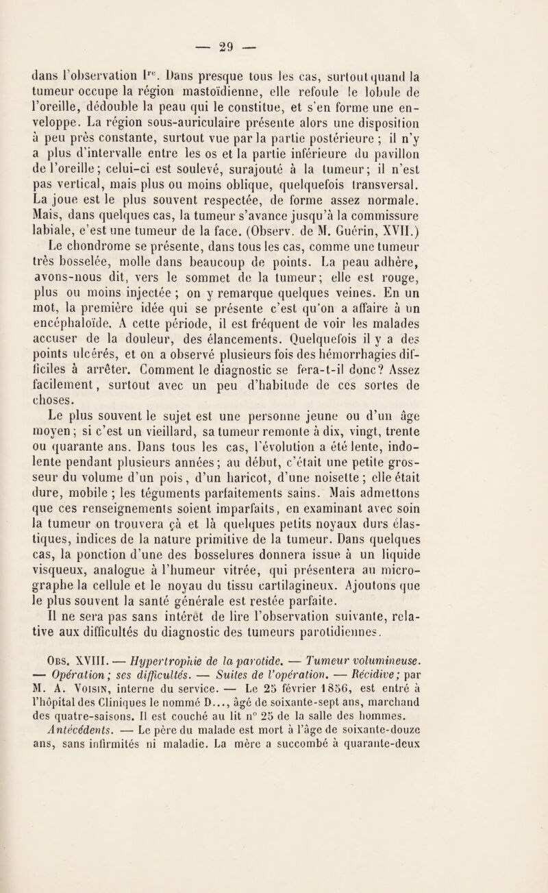 dans {’observation I*. Dans presque tons les cas, surtOLitqiiand la tumeur occupe la region mastoidienne, elle refoule !e lobule de I’oreille, dedouble la peau qui le constitue, et s’en forme une en- veloppe. La region sous-auriculaire presente alors une disposition a peu pres constante, surtout vue par la partie posterieure ; il n’y a plus d’intervalle entre les os et la partie inferieure du pavilion deToreille; celui-ci est souleve, surajoute a la tumeur; il n’est pas vertical, mais plus ou moins oblique, quelquefois transversal. La joue est le plus souvent respectee, de forme assez normale. Mais, dans quelques cas, la tumeur s’avance jusqu’a la commissure labiale, e’est une tumeur de la face. (Observ. de M. Guerin, XVII.) Le chondrome se presente, dans tous les cas, comme une tumeur tres bosselee, molle dans beaucoup de points. La peau adhere, avons-nous dit, vers le sommet de la tumeur; elle est rouge, plus ou moins injectee ; on y remarque quelques veines. En un mot, la premiere idee qui se presente e’est qu’on a affaire a un encephaloide. A celte periode, il est frequent de voir les malades accuser de la douleur, des elancements. Quelquefois il y a des points ulceres, et on a observe plusieurs fois des hemorrhagies dif- iiciles a arreter. Comment le diagnostic se fera-t-il done? Assez facilement, surtout avec un peu d’babitude de ccs sortes de choses. Le plus souvent le sujet est une personne jeune ou d’un age moyen; si e’est un vieillard, sa tumeur remonte a dix, vingt, trente ou quarante ans, Dans tous les cas, revolution a ete lente, indo- lente pendant plusieurs annees; au debut, e’etait une petite gros- seur du volume d’un pois, d’un haricot, d’une noisette; elleetait dure, mobile ; les teguments parfaitements sains. Mais admettons que ces renseignemenls soient imparfaits, en examinant avec soin la tumeur on trouvera ^a et la quelques petits noyaux durs elas- tiques, indices de la nature primitive de la tumeur. Dans quelques cas, la ponction d’une des bosselures donnera issue a un liquide visqueux, analogue a I’humeur vitree, qui presentera au micro- graphe la cellule et le noyau du tissu cartilagineux. Ajoutons que le plus souvent la sante generale est restee parfaite. Il ne sera pas sans interet de lire I’observation suivante, rela¬ tive aux difficultes du diagnostic des tumeurs parotidiennes. Obs. XVIII. — Hypertrophie de la parotide. — Tumeur volumineuse. — Operation; ses difficultes. — Suites de Voperation. — Becidive; par M. A. VoisiN, interne du service. — Le 25 fevrier 1856, est entre a I’hopitaldes Cliniques le nomme D..., age de soixante-sept ans, marchand des quatre-saisons. Il est couche au lit n” 25 de la salle des hommes. Antecedents. — Le pere du malade est mort a I’age de soixante-douze ans, sans inlirmites ni maladie. La mere a succombe a quarante-deux