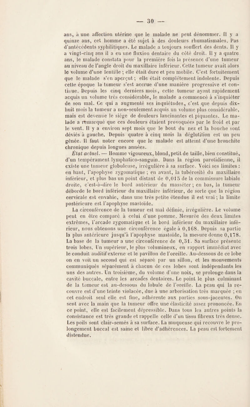 quinze ans, cet homme a ete sujet a des douleurs rhumatismales. Pas d’antecedents syphilitiques. Le malade a toiijours souffert des dents. 11 y a ving't-cinq ans il a eu une fluxion dentaire du cote droit. 11 y a quatre ans, le malade constata pour la premiere fois la presence d’une tumeur au niveau de Tangle droit du maxillaire inferieur. Cette tumeur avait alors Ic volume d’une lentille ; elle etait dure et peu mobile. C’est fortuitement que le malade s’cn apergut; elle etait completement indolente. Depuis cette epoque la tumeur s’est accrue d’une maniere progressive et con¬ tinue. Depuis les cinq derniers mois, cette tumeur ayant rapidement acquis un volume tres considerable, le malade a commence a s’inquieter de son mal. Ce qui a augmente ses inquietudes, c’est que depuis dix- huit mois la tumeur a non-seulement acquis un volume plus considerable, mais est devenue le siege de douleurs lancinantes et piquantes. Le ma¬ lade a i^^marque que ces douleurs etaient provoquees par le froid et par le vent. II y a environ sept mois que le bout du nez et la bouche sent devies a gauche. Depuis quatre a cinq mois la deglutition est un peu genee. II faut noter encore que le malade est atteint d’une bronchite chronique depuis longues annees. Etat aciuel. — Homme vigoureux, blond, petit de taille,bien constitue, d’un temperament lymphatico-sanguin. Dans la region parotidienne, il existe une tumeur globuleuse, irreguliere a sa surface. Voici ses limites : en haut, Tapopbyse zygomatique; en avant, la tuberosite du maxillaire inferieur, et plus bas un point distant de 0,015 de la commissure labiale droite, c’est-a-dire le bord anterieur du masseter; en bas, la tumeur deborde le bord inferieur du maxillaire inferieur, de sorte que la region cervicale est envahie, dans une tres petite etendue il est vrai; la limite posterieure est Tapopbyse mastoide. La circonference de la tumeur est mal definie, irreguliere. Le volume peut en etre compare a celui d’une pomme. Mesuree des deux limites extremes, Tarcade zygomatique et le bord inferieur du maxillaire infe¬ rieur, nous obtenons une circonference egale a 0,168. Depuis sa partie la plus anterieure jusqu’a Tapopbyse mastoide, la mesure donne 0,178. La base de la tumeur a une circonference de 0,31. Sa surface presenle trois lobes. Un superieur, le plus volumineux, en rapport imrnediat avec le conduit auditif externe et le pavilion de Toreille. Au-dessous de ce lobe on en voit un second qui est separe par un sillon, et les mouvements communiques separement a cliacun de ces lobes sont independants les uns des autres. Un troisieme, du volume d’une noix, se prolonge dans la cavite buccale, entre les arcades dentaires. Le point le plus culminant de la tumeur est au-dessous du lobule de Toreille. La peau qui la re- couvre est cTune teinte violacee, due a une arborisation tres marquee ; en cet endroit seul elle est fine, adherente aux parties sous-jacentes. On sent avec la main que la tumeur offre une elasticite assez prononcee. En ce point, elle est facilement depressible. Dans tons les autres points la consistance est tres grande et rappelle celle d’un tissu libreux tres dense. Les polls sont clair-semes a sa surface. La muqueuse qui recouvre le pro- longement buccal est saine et libre d’adherences. La peau est fortement distendue.