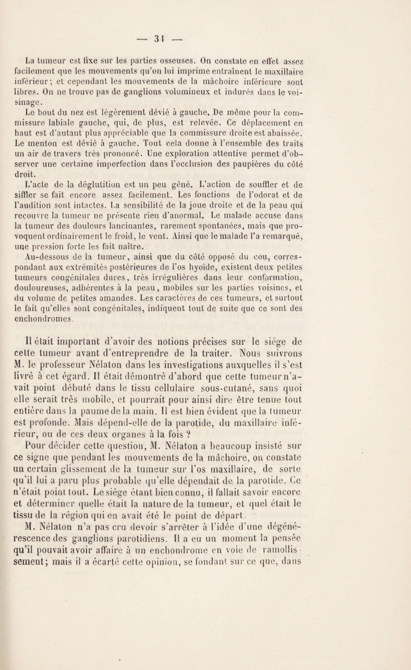 La tumeur est lixe sur les parties osseuses. On constate eri eftet assez facileinent qne les mouvements qu’on lui imprime entrainent le maxillaire interieur; et cependant les mouvements de la machoirc inferieure sont libres. On ne trouve pas de ganglions volumineux et indures dans le voi- sinage. Le bout du nez est legerement devie a gauche.,Be ra^me pour la com¬ missure labiate gauche, qui, de plus, est relevee. Ce deplacement en baut est d’autant plus appreciable que la commissure droite est abaissee. Le menton est devie a gauche. Tout cela donne a Tensemble des traits un air de travers tres prononce. Une exploration attentive permet d’ob- server une certaine imperfection dans Tocclusion des paupieres du cote droit. L’acte de la deglutition est un peu gene. L’aclion de souffler et de siffler se fait encore assez facilement. Les fonctions de Todorat et de I’audition sont intactes. La sensibilite de la joue droite et de la peau qui recouvre la tumeur ne presente rien d’anormal. Le malade accuse dans la tumeur des douleurs lancinantes, rarement spontanees, mais que pro- voquent ordinaireraent le froid, le vent. Ainsi que le malade Ta remarque, une pression forte les fait naitre. Au-dessous de ia tumeur, ainsi que du cote oppose du cou, corrcs- pondant aux extremites posterieures de I’os hyoide, existent deux petites tumeurs congenitales dures, tres irregulieres dans leur conformation, douloureuses, adherentes a la peau, mobiles sur les parties voisines, et du volume de petites amandes. Les caracteres de ces tumeurs, et surtout le fait qiTelles sont congenitales, indiquent tout de suite que ce sont des enchondromes. II etait important d’avoir des notions precises sur le siege de cette tumeur avant d’entreprendre de la trailer. Nous snivrons M. le professeur Nelaton dans les investigations auxquelles il s’est livre a cet egard. II etait demontre d’abord que cette tumeurn’a- vait point debute dans le tissu cellulaire sous-cutane, sans quoi elle serait tres mobile, et pourrait pour ainsi dire etre tenue tout entiere dans la paumedela main. II est bien evident que la lunieur est profonde. Mais depend-elle de la parotide, du maxillaire infe- rieur, ou de ces deux organes a la fois ? Pour decider cette question, M. Nelaton a beaucoup insiste sur ce signe que pendant les mouvements de la machoire, on constate un certain glissement de la tumeur sur I’os maxillaire, de sorte qu’il lui a paru plus probable qu’elle dependait de, la parotide. Ce n’etait point tout, besiege etant bienconnu, il fallait savoir encore et determiner quelle etait ia nature de la tumeur, et quel etait le tissu de la region qui en avail ete le point de depart. rescence des ganglions parotidiens. Il a eu un moment la pensee qu’il pouvait avoir atfaire a un enchondrome en voie de ramollis • sement; mais il a ecarte cette opinion, se fondant sur ce que, dans