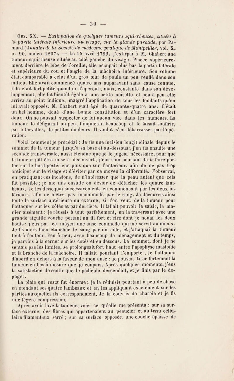 Obs. XX,. — Exlirpatioa de quelques tumeurs squirrheuses, situees d la partie laterale inferieure du visage, sur la glande parotide, par Pa- mard {Amiales de la Societe de medecine pratique de Montpellier, vol. X, p. 90, annee 1807). — Le 1 5 avril 1799, j’extirpai a M. Chabert une turneur squirrheuse situee au cote gauche du visage. Placee superieure- ment derriere le lobe de I’oreille, elle occupait plus has la partie laterale et superieure du cou et Tangle de la machoire inferieure. Son volume etait comparable a celui d’un gros oeuf de poule un peu renfle dans son milieu. Elle avait commence qualre ans auparavant sans cause connue. Elle etait fort petite quand on Tapergut; mais, constante dans son deve* loppement, elle fut bientot egale a une petite noisette, et peu a peu elle arriva au point indique, malgre Tapplication de tous les fondants qu’on lui avait opposes. M. Chabert etait age de quarante-quatre ans. C’etait un bel bomme, done d’une bonne constitution et d’un caractere fort doux. On ne pouvait suspecter de lui aucnn vice dans les humeurs. La turneur le defigurait un peu, Tinquietait beaucoup et le faisait souffrir, par intervalles, de petites douleurs. II voulut s’en debai rasser par Tope- lalion. Voici comment je procedai : Je fis une incision longitndinale depuis le sommet de la turneur jusqu’a sa base et au-dessous; j’en fis ensuite une seconde transversale, aussi etendue que Je le jugeai necessaire, pour que la turneur put etre mise a decouvert; j’eus soin pourtant de la faire por¬ ter sur le bord posterieur plus que sur Tanterieur, afm de ne pas trop anticiper sur le visage et d’eviter par ce moyen la dilformite. J’observai, en pratiquant ces incisions, de n’interesser que la peau autant que cela fut possible; je me mis ensuite en devoir de detacher les quatre lam- beaux. Je les dissequai successivement, en commengant par les deux in- ferieurs, afm de n’etre pas incommode par le sang. Je decouvris ainsi toute la surface anterieure ou externe, si Ton veut, de la turneur pour Tattaquer sur les cotes et par derriere. II fallait pouvoir la saisir, la ma- nier aisement; je reussis a tout parfaitement, en la traversant avec une grande aiguille courbe portant un fil fort et cire dont je nouai les deux bouts ; j’eus par ce moyen une anse commode qui me servit au mieux. Je fis alors bien etancher le sang par un aide, et j’attaquai la turneur tout a Tentour. Peu a peu, avec beaucoup de menagement et du temps, je parvins a la cerner sur les cotes et en dessous. Le sommet, dont je ne sentais pas les limites, se prolongeait fort haut entre Tapophyse mastoide et la branche de la machoire. II fallait pourtant Temporter. Je Tattaquai d’abord en dehors a la favour de mon anse : je pouvais tirer fortementla tunieur en bas a mesure que je coupais. Apres quelques moments, j’eus la satisfaction de sentir que le pedicule descendait, etje finis par le de- gager. La plaie qui resta fut enorme; je la reduisis pourtant a peu de chose en etendant ses quatre lambeaux et en les appliquant exactement sur les parties auxquelles ils correspondaient. Je la couvris de charpie et je fis une legere compression. Apres avoir lave la turneur, voici ce qu’elle me presenta : sur sa sur¬ face externe, des fibres qui appartenaient au peaucier et au tissu cellu- laire filarnenteux serre; sur sa surface oj'posee, une couche epaisse de