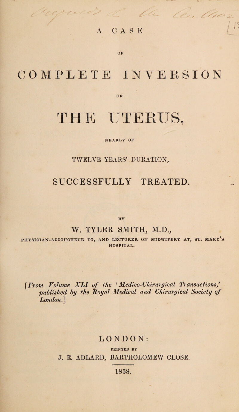 A CASE L OF C O M PLETE INYERSION OF THE UTERUS, NEARLY OF TWELVE YEARS’ DURATION, SUCCESSFULLY TREATED. BY W. TYLER SMITH, M.D., PHYSICIAN-ACCOUCHEUR TO, AND LECTURER ON MIDWIFERY AT, ST. MARY’S HOSPITAL. [From Volume XLI of the * Medico-Chirurgical Transactions published by the Royal Medical and Chirurgical Society of London.'] LONDON: PRINTED BY J. E. ADLARD, BARTHOLOMEW CLOSE. 1858.