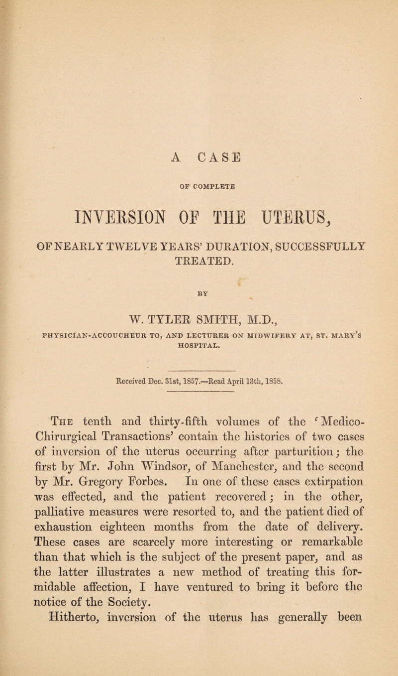 A CASE OF COMPLETE INVERSION OF THE UTERUS, OF NEARLY TWELVE YEARS’ DURATION, SUCCESSFULLY TREATED. BY W. TYLER SMITH, M.D., PHYSICIAN-ACCOUCHEUlt TO, AND LECTURER ON MIDWIFERY AT, ST. MARY’S HOSPITAL. Received Dec. -31st, 1857.—Read April 13tli, 1858. The tenth, and thirty-fifth volumes of the f Medico- Chirurgical Transactions* contain the histories of two cases of inversion of the uterus occurring after parturition; the first by Mr. John Windsor, of Manchester, and the second by Mr. Gregory Forbes. In one of these cases extirpation was effected, and the patient recovered; in the other, palliative measures were resorted to, and the patient died of exhaustion eighteen months from the date of delivery. These cases are scarcely more interesting or remarkable than that which is the subject of the present paper, and as the latter illustrates a new method of treating this for¬ midable affection, I have ventured to bring it before the notice of the Society. Hitherto, inversion of the uterus has generally been