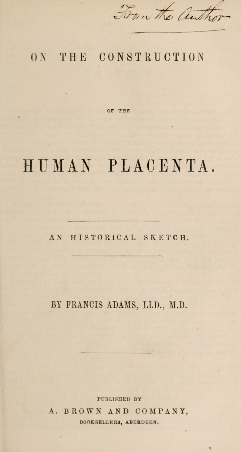 0N THE CONSTRUCTION OF THE V HUMAN PLACENTA AN HISTORICAL SKETCH. BY FRANCIS ADAMS, LIJ)., M.D. PUBLISHED BY A. BROWN AND COMPANY, BOOKSELLERS, ABERDEEN.