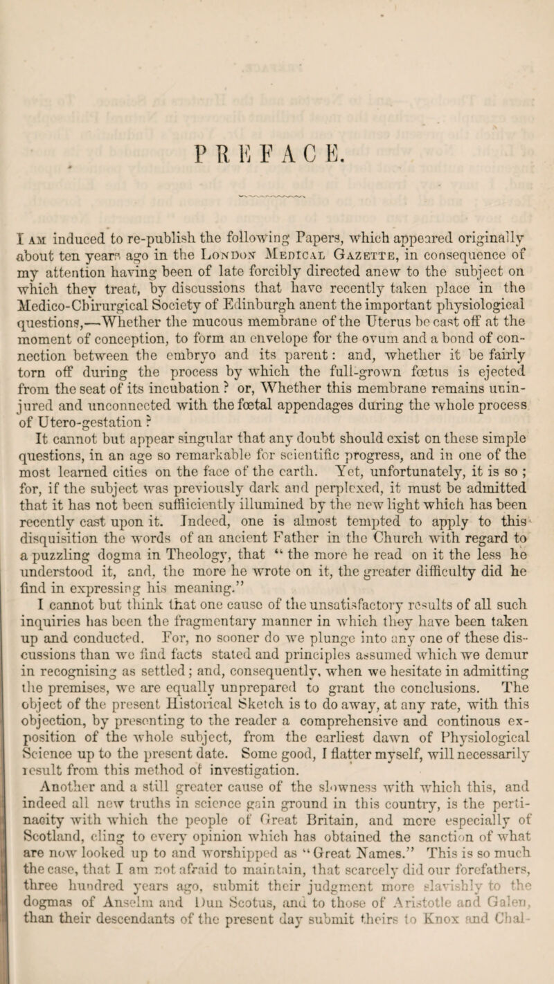 P R E V A C E. I am induced to re-publish the following* Papers, which appeared originally about ten yearo ago in the London’ Medical Gazette, in consequence of my attention having been of late forcibly directed anew to the subject on which they treat, by discussions that have recently taken place in the Medico-Cbirurgical Society of Edinburgh anent the important physiological questions,-—'Whether the mucous membrane of the Uterus be cast otf at the moment of conception, to form an envelope for the ovum and a bond of con¬ nection between the embryo and its parent: and, whether it be fairly torn off during the process by which the full-grown foetus is ejected from the seat of its incubation ? or, Whether this membrane remains unin¬ jured and unconnected with the foetal appendages during the whole process of Utero-gestation r It cannot but appear singular that any doubt should exist on these simple questions, in an age so remarkable for scientific progress, and in one of the most learned cities on the face of the earth. Yet, unfortunately, it is so ; for, if the subject was previously dark and perplexed, it must be admitted that it has not been suffiiciently illumined by the new light which has been recently cast upon it. Indeed, one is almost tempted to apply to this' disquisition the words of an ancient Father in the Church with regard to a puzzling dogma in Theology, that “ the more he read on it the less he understood it, and, the more he wrote on it, the greater difficulty did he find in expressing his meaning.” I cannot but think that one cause of the unsatisfactory results of all such inquiries lias been the fragmentary manner in which they have been taken up and conducted. For, no sooner do we plunge into any one of these dis¬ cussions than we find facts stated and principles assumed which we demur in recognising as settled ; and, consequently, when we hesitate in admitting the premises, we are equally unprepared to grant the conclusions. The object of the present Historical Sketch is to do away, at any rate, with this objection, by presenting to the reader a comprehensive and continous ex¬ position of the whole subject, from the earliest dawn of Physiological Science up to the present date. Some good, I flatter myself, will necessarily icsult from this method of investigation. Another and a still greater cause of the slowness with which this, and indeed all new truths in science gain ground in this country, is the perti¬ nacity with which the people of Great Britain, and mere especially of Scotland, cling to every’ opinion which has obtained the sanction of what are now looked up to and worshipped as “Great Names.” This is so much the case, that I am not afraid to maintain, that scarcely did our forefathers, three hundred y’ears ago, submit their judgment more slavishly to the dogmas of Anselm and Dun Scotus, anu. to those of Aristotle and Galen, than their descendants of the present day submit theirs to Knox and Chal-