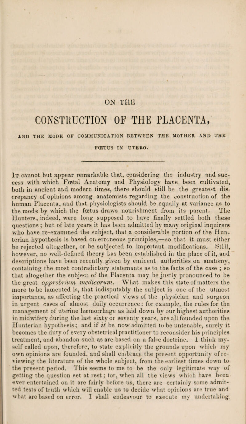 ON THE CONSTRUCTION OF THE PLACENTA, AND THE MODE OF COMMUNICATION BETWEEN THE MOTHER AND THE l FCETUS IN UTERO. It cannot but appear remarkable that, considering the industry and suc¬ cess with which Fcetal Anatomy and Physiology have been cultivated, both in ancient and modern times, there should still be the greatest dis¬ crepancy of opinions among anatomists regarding the construction of the human Placenta, and that physiologists should be equally at variance as to the mode by which the foetus draws nourishment from its parent. The Hunters, indeed, were long supposed to have finally settled both these questions ; but of late years it lias been admitted by many original inquirers who have re-examined the subject, that a considerable portion of the Hun¬ terian hypothesis is based on erroneous principles,—so that it must either be rejected altogether, or be subjected to important modifications. Still, however, no well-defined theory has been established in the place of it, and descriptions have been recently given by eminent authorities on anatomy, containing the most contradictory statements as to the facts of the case ; so that altogether the subject of the Placenta may be justly pronounced to be the great opprobrium medicorum. What makes this state of matters the more to be lamented is, that indisputably the subject is one of the utmost importance, as affecting the practical views of the physician and surgeon in urgent cases of almost daily occurrence: for example, the rules for the management of uterine haemorrhage as laid down by our highest authorities in midwifery during the last sixty or seventy years, are all founded upon the Hunterian hypothesis; and if it be now admitted to be untenable, surely it becomes the duty of every obstetrical practitioner to reconsider his principles treatment, and abandon such as are based on a false doctrine. I think my¬ self called upon, therefore, to state expliciily the grounds upon which my own opinions are founded, and shall embrace the present opportunity of re¬ viewing the literature of the whole subject, from the earliest times down to the present period. This seems to me to be the only legitimate way of getting the question set at rest; lor, when all the views which have been ever entertained on it are fairly before us, there are certainly some admit¬ ted tests of truth which will enable us to decide what opinions are true and ■what arobased on error. I shall endeavour to execute my undertaking
