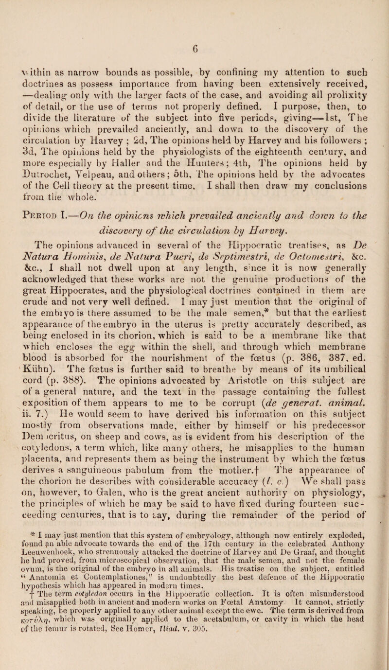 v ithin as narrow bounds as possible, by confining my attention to such doctrines as possess importance from having been extensively received, —dealing only with the larger facts of the case, and avoiding all prolixity of detail, or the use of terms not properly defined. I purpose, then, to divide the literature of the subject into five periods, giving—1st, The opinions which prevailed anciently, and down to the discovery of the circulation by Harvey ; 2d, The opinions held by Harvey and his followers ; 3d, The opinions held by the physiologists of the eighteenth century, and more especially by Haller and the Hunters; 4th, The opinions held by Dutrochet, Velpeau, and others; 5th, File opinions held by the advocates of the Cell theory at the present time. I shall then draw my conclusions from the whole. Period I.—On the opinions which prevailed anciently and down to the discovery of the circulation by Harvey. The opinions advanced in several of the Hippocratic treatises, as Dc Natura Ho minis, de Natura Pueri, de Septimestri, dc Octomestri, &c. &c., I shall not dwell upon at any length, since it is now generally acknowledged that these works are not the genuine productions of the great Hippocrates, and the physiological doctrines contained in them are crude and not very well defined. 1 may just mention that the original of the embryo is there assumed to be the male semen,* but that the earliest appearance of the embryo in the uterus is pretty accurately described, as being enclosed in its chorion, which is said to be a membrane like that which encloses the egg within the shell, and through which membrane blood is absorbed for the nourishment of the foetus (p. 386, 387, ed. Kiihn). The foetus is further said to breathe by means of its umbilical cord (p. 388). The opinions advocated by Aristotle on this subject are of a general nature, and the text in the passage containing the fullest exposition of them appears to me to he corrupt {de gencrat. animal. ii.. 7.) He would seem to have derived his information on this subject mostly from observations made, either by himself or his predecessor Dem >critus, on sheep and cows, as is evident from his description of the cotyledons, a term which, like many others, he misapplies to the human placenta, and represents them as being1 the instrument by which the foetus derives a sanguineous pabulum from the mother.f The appearance of the chorion he describes with considerable accuracy (/. c.) We shall pass on, however, to Galen, who is the great ancient authority on physiology, the principles of which he may be said to have fi'ced during fourteen suc¬ ceeding centuries, that is to Lay, during the remainder of the period of * I may just mention that this system of embryology, although now entirely exploded, found able advocate towai’ds the end of the 17tli century in the celebrated Anthony Leeuwenhoek, who strenuously attacked the doctrine of Harvey and De Graaf, and thought he had proved, from microscopical observation, that the male semen, and not the female ovum, is the original of the embryo in all animals. His treatise on the subject, entitled “ Anatomia et Contemplationes,” is undoubtedly the best defence of the Hippocratic hypothesis which has appeared in modern times. •f The term cotyledon occurs in the Hippocratic collection. It is often misunderstood and misapplied both in ancient and modern works on Foetal Anatomy It cannot, strictly speaking, be properly applied to any other animal except the ewe. The term is derived from kotvXt), which was originally applied to the acetabulum, or cavity in which the head of the femur is rotated, See Homer, Iliad, v. 305.