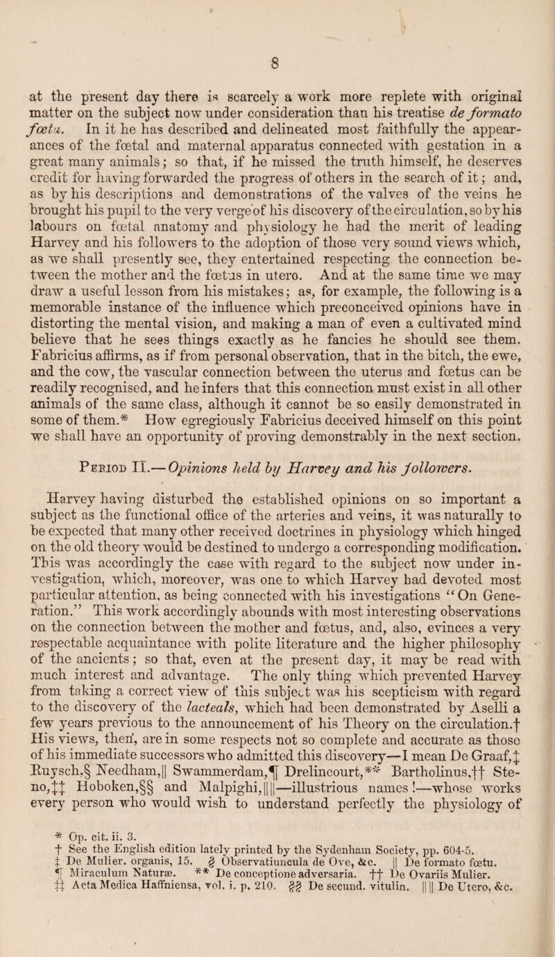 at the present day there is scarcely a work more replete with original matter on the subject now under consideration than his treatise de formato foetu. In it he has described and delineated most faithfully the appear¬ ances of the foetal and maternal apparatus connected with gestation in a great many animals; so that, if he missed the truth himself, he deserves credit for having forwarded the progress of others in the search of it; and, as by his descriptions and demonstrations of the valves of the veins he brought his pupil to the very verge of his discovery of the circulation, so by his labours on foetal anatomy and physiology he had the merit of leading Harvey and his followers to the adoption of those very sound views which, as we shall presently see, they entertained respecting the connection be¬ tween the mother and the foetus in utero. And at the same time we may draw a useful lesson from his mistakes; as, for example, the following is a memorable instance of the influence which preconceived opinions have in distorting the mental vision, and making a man of even a cultivated mind believe that he sees things exactly as he fancies he should see them. Fabricius affirms, as if from personal observation, that in the bitch, the ewe, and the cow, the vascular connection between the uterus and foetus can be readily recognised, and he infers that this connection must exist in all other animals of the same class, although it cannot be so easily demonstrated in some of them.* How egregiously Fabricius deceived himself on this point we shall have an opportunity of proving demonstrably in the next section. Pebiod II.— Opinions held by Harvey and his followers. / Harvey having disturbed the established opinions on so important a subject as the functional office of the arteries and veins, it was naturally to be expected that many other received doctrines in physiology which hinged on the old theory would be destined to undergo a corresponding modification. This was accordingly the case with regard to the subject now under in¬ vestigation, which, moreover, was one to which Harvey had devoted most particular attention, as being connected with his investigations “On Gene¬ ration.” This work accordingly abounds with most interesting observations on the connection between the mother and foetus, and, also, evinces a very respectable acquaintance with polite literature and the higher philosophy of the ancients; so that, even at the present day, it may be read with much interest and advantage. The only thing which prevented Harvey from taking a correct view of this subject was his scepticism with regard to the discovery of the lacteals, which had been demonstrated by Aselli a few years previous to the announcement of his Theory on the circulation.! His views, then, are in some respects not so complete and accurate as those of his immediate successors who admitted this discovery—I mean De Graaf,J Kuysch,§ Needham,|| Swammerdam,Drelincourt,** Bartholinus,jf Ste- no,!| Hoboken,§§ and Malpighi,||||—illustrious names!—whose works every person who would wish to understand perfectly the physiology of * Op. cit. ii. 3. f See the English edition lately printed by the Sydenham Society, pp. 604-5. t De Mulier. organis, 15. § Observatiuncula de Ove, &c. j| De formato foetu. Miraculum Naturae. ** De conceptione adversaria, De Ovariis Mulier. ff Acta Medica Haflfniensa, vol. i. p. 210. $$ De secund. vitulin. || || De Utero, &c.