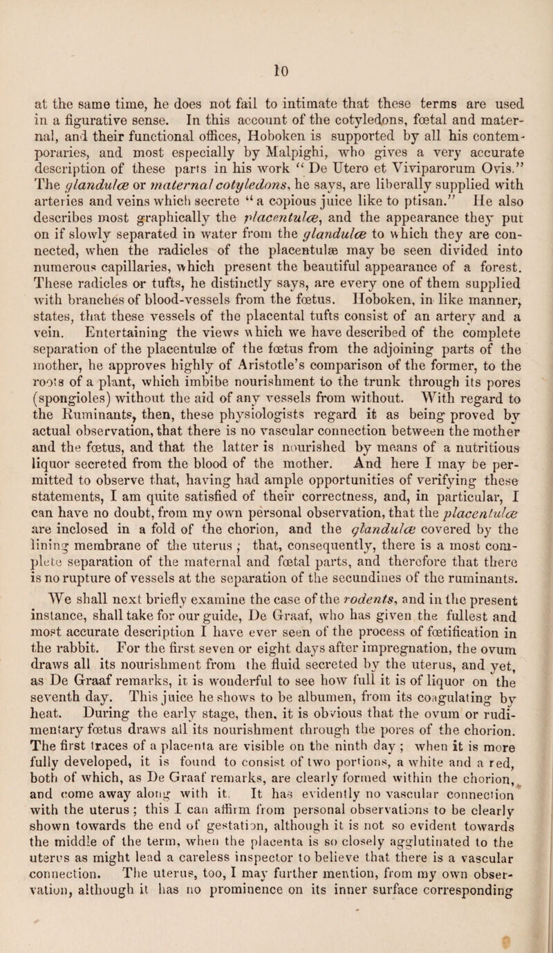 at the same time, he does not fail to intimate that these terms are used in a figurative sense. In this account of the cotyledons, foetal and mater¬ nal, and their functional offices, Hoboken is supported by all his contem¬ poraries, and most especially by Malpighi, who gives a very accurate description of these parts in his work “ De Utero et Viviparorum Ovis.” The glandulce or maternal cotyledons, he says, are liberally supplied with arteries and veins which secrete “ a copious juice like to ptisan.” He also describes most graphically the placentulce, and the appearance they put on if slowly separated in water from the glandulce to which they are con¬ nected, when the radicles of the placentulae may be seen divided into numerous capillaries, which present the beautiful appearance of a forest. These radicles or tufts, he distinctly says, are every one of them supplied with branches of blood-vessels from the foetus. Hoboken, in like manner, states, that these vessels of the placental tufts consist of an artery and a vein. Entertaining the views which we have described of the complete separation of the placentulse of the foetus from the adjoining parts of the mother, he approves highly of Aristotle’s comparison of the former, to the roots of a plant, which imbibe nourishment to the trunk through its pores (spongioles) without the aid of any vessels from without. With regard to the Ruminants, then, these physiologists regard it as being proved bv actual observation, that there is no vascular connection between the mother and the foetus, and that the latter is nourished by means of a nutritious liquor secreted from the blood of the mother. And here I may be per¬ mitted to observe that, having had ample opportunities of verifying these statements, I am quite satisfied of their correctness, and, in particular, I can have no doubt, from my own personal observation, that the placentulce are inclosed in a fold of the chorion, and the glandulce covered by the lining membrane of the uterus ; that, consequently, there is a most com¬ plete separation of the maternal and foetal parts, and therefore that there is no rupture of vessels at the separation of the secundines of the ruminants. We shall next briefly examine the case of the rodents, and in the present instance, shall take for our guide, De Graaf, who has given the fullest and most accurate description I have ever seen of the process of foetification in the rabbit. For the first seven or eight days after impregnation, the ovum draws all its nourishment from the fluid secreted by the uterus, and yet, as De Graaf remarks, it is w'ouderful to see how full it is of liquor on the seventh day. This juice he shows to be albumen, from its coagulating by heat. During the early stage, then, it is obvious that the ovum or rudi¬ mentary foetus draws all its nourishment chrough the pores of the chorion. The first traces of a placenta are visible on the ninth day ; when it is more fully developed, it is found to consist of two portions, a white and a red, both of which, as De Graaf remarks, are clearly formed within the chorion, and come away along with it. It has evidently no vascular connection with the uterus ; this I can affirm from personal observations to be clearly shown towards the end of gestation, although it is not so evident towards the middle of the term, when the placenta is so closely agglutinated to the uterus as might lead a careless inspector to believe that there is a vascular connection. The uterus, too, I may further mention, from my own obser¬ vation, although it has no prominence on its inner surface corresponding