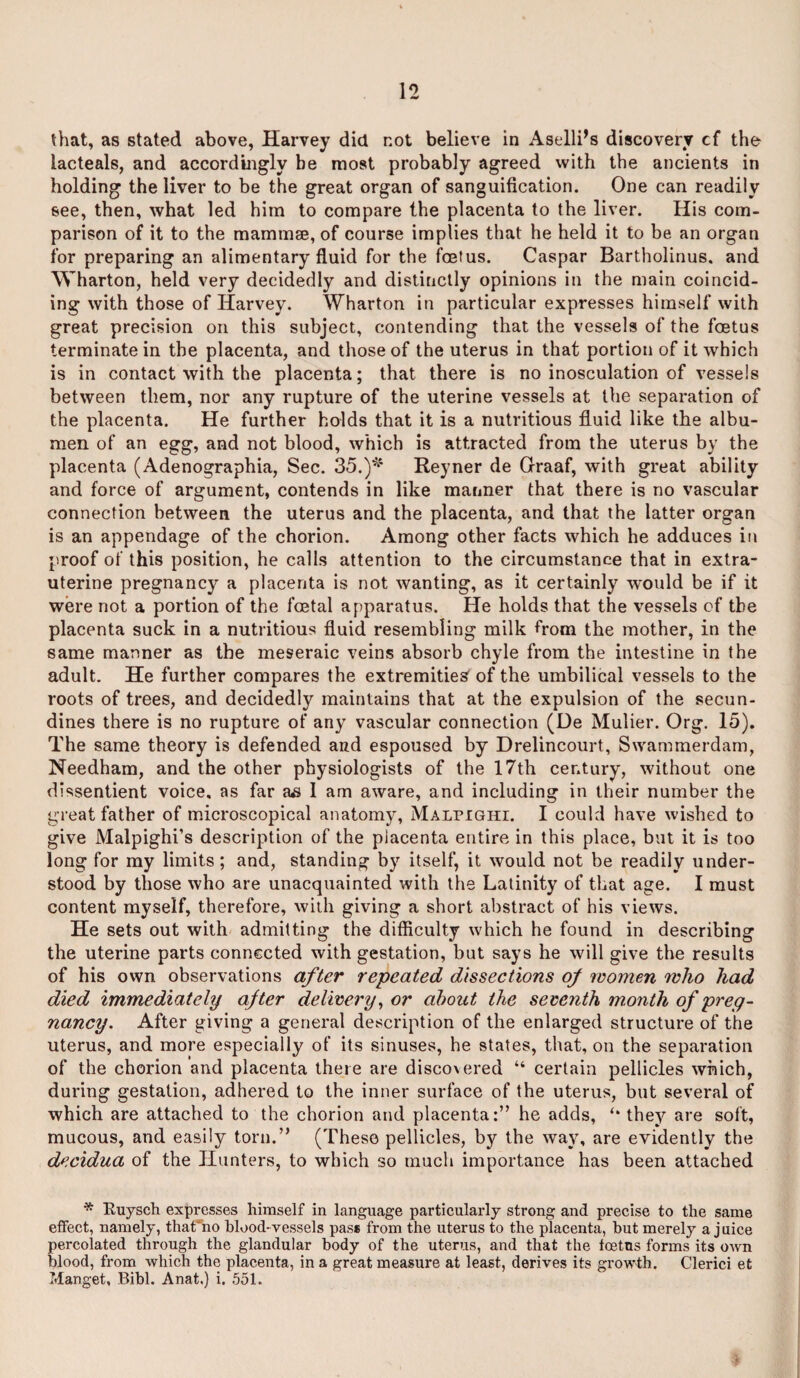 that, as stated above, Harvey did not believe in Aselli’s discovery cf the lacteals, and accordingly be most probably agreed with the ancients in holding the liver to be the great organ of sanguification. One can readily see, then, what led him to compare the placenta to the liver. His com¬ parison of it to the mammae, of course implies that he held it to be an organ for preparing an alimentary fluid for the foetus. Caspar Bartholinus. and Wharton, held very decidedly and distinctly opinions in the main coincid¬ ing with those of Harvey. Wharton in particular expresses himself with great precision on this subject, contending that the vessels of the foetus terminate in the placenta, and those of the uterus in that portion of it which is in contact with the placenta; that there is no inosculation of vessels between them, nor any rupture of the uterine vessels at the separation of the placenta. He further holds that it is a nutritious fluid like the albu¬ men of an egg, and not blood, which is attracted from the uterus by the placenta (Adenographia, Sec. 35.)* Reyner de Graaf, with great ability and force of argument, contends in like manner that there is no vascular connection between the uterus and the placenta, and that the latter organ is an appendage of the chorion. Among other facts which he adduces in proof of this position, he calls attention to the circumstance that in extra- uterine pregnancy a placenta is not wanting, as it certainly would be if it were not a portion of the foetal apparatus. He holds that the vessels of the placenta suck in a nutritious fluid resembling milk from the mother, in the same manner as the meseraic veins absorb chyle from the intestine in the adult. He further compares the extremities of the umbilical vessels to the roots of trees, and decidedly maintains that at the expulsion of the secun- dines there is no rupture of any vascular connection (De Mulier. Org. 15). The same theory is defended and espoused by Drelincourt, Swammerdam, Needham, and the other physiologists of the 17th century, without one dissentient voice, as far 1 am aware, and including in their number the great father of microscopical anatomy, Malpighi. I could have wished to give Malpighi’s description of the placenta entire in this place, but it is too long for my limits ; and, standing by itself, it would not be readily under¬ stood by those who are unacquainted with the Latinity of that age. I must content myself, therefore, with giving a short abstract of his views. He sets out with admitting the difficulty which he found in describing the uterine parts connected with gestation, but says he will give the results of his own observations after repeated dissections of women who had died immediately after delivery, or about the seventh m.onth of preg¬ nancy. After giving a general description of the enlarged structure of the uterus, and more especially of its sinuses, he states, that, on the separation of the chorion and placenta there are disco ered “ certain pellicles which, during gestation, adhered to the inner surface of the uterus, but several of which are attached to the chorion and placenta:” he adds, they are soft, mucous, and easily torn.” (These pellicles, by the way, are evidently the decidua of the Hunters, to which so much importance has been attached * Ruysch expresses himself in language particularly strong and precise to the same effect, namely, thafho blood-vessels pass from the uterus to the placenta, but merely a juice percolated through the glandular body of the uterus, and that the foetus forms its own blood, from which the placenta, in a great measure at least, derives its growth. Clerici et Manget, Bibl. Anat.) i. 551.