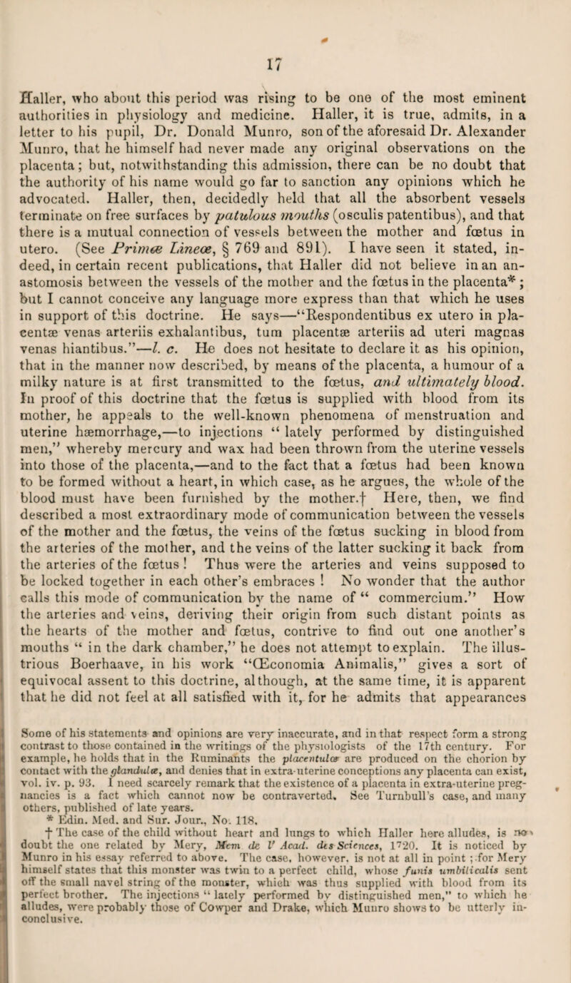 17 Haller, who about this period was rising to be one of the most eminent authorities in physiology and medicine. Haller, it is true, admits, in a letter to his pupil, Dr. Donald Munro, son of the aforesaid Dr. Alexander Munro, that he himself had never made any original observations on the placenta; but, notwithstanding this admission, there can be no doubt that the authority of his name would go far to sanction any opinions which he advocated. Haller, then, decidedly held that all the absorbent vessels terminate on free surfaces by patulous mouths (osculis patentibus), and that there is a mutual connection of vessels between the mother and foetus in utero. (See Primes Zaneoe, § 769 and 891). I have seen it stated, in¬ deed, in certain recent publications, that Haller did not believe in an an¬ astomosis between the vessels of the mother and the feetusin the placenta* ; but I cannot conceive any language more express than that which he uses in support of this doctrine. He says—‘‘Respondentibus ex utero in pla- centse venas arteriis exhalantibus, turn placentae arteriis ad uteri mageas venas hiantibus.”—l. c. He does not hesitate to declare it as his opinion, that in the manner now described, by means of the placenta, a humour of a milky nature is at first transmitted to the foetus, and ultimately blood. In proof of this doctrine that the foetus is supplied with blood from its mother, he appeals to the well-known phenomena of menstruation and uterine haemorrhage,—to injections “ lately performed by distinguished men,’' whereby mercury and wax had been thrown from the uterine vessels into those of the placenta,—and to the fact that a foetus had been known to be formed without a heart, in which case, as he argues, the whole of the blood must have been furnished by the mother.f Here, then, we find described a most extraordinary mode of communication between the vessels of the mother and the foetus, the veins of the foetus sucking in blood from the arteries of the mother, and the veins of the latter sucking it back from the arteries of the foetus ! Thus were the arteries and veins supposed to be locked together in each other’s embraces ! No wonder that the author calls this mode of communication by the name of “ commercium.” How the arteries and veins, deriving their origin from such distant points as the hearts of the mother and foetus, contrive to find out one another’s mouths “ in the dark chamber,” he does not attempt to explain. The illus¬ trious Boerhaave, in his work “CEconomia Animalis,” gives a sort of equivocal assent to this doctrine, although, at the same time, it is apparent that he did not feel at all satisfied with it, for he admits that appearances Some of his statements and opinions are very inaccurate, and in that respect form a strong contrast to those contained in the writings of the physiologists of the 17th century. For example, he holds that in the Ruminants the placentulcv are produced on the chorion by contact with the glanduloe, and denies that in extra-uterine conceptions any placenta can exist, vol. iv. p. 93. 1 need scarcely remark that the existence of a placenta in extra-uterine preg¬ nancies is a fact which cannot now be controverted. See Turnbull’s case, and many others, published of late years. * Kdin. Med. and Sur. Jour., No. 118, •f The case of the child without heart and lungs to which flallcr here alludes, is doubt the one related by Mery, Mem de V Acad, des Sciences, 1720. It is noticed by Munro in his essay referred to above. The case, however, is not at all in point ; for Mery himself states that this monster was twin to a perfect child, whose funis umbilicalis sent off the small navel string of the monster, which was thus supplied with blood from its perfect brother. The injections “ lately performed by distinguished men, to which he alludes, were probably those of Cowper and Drake, which Munro shows to be utterly in¬ conclusive.