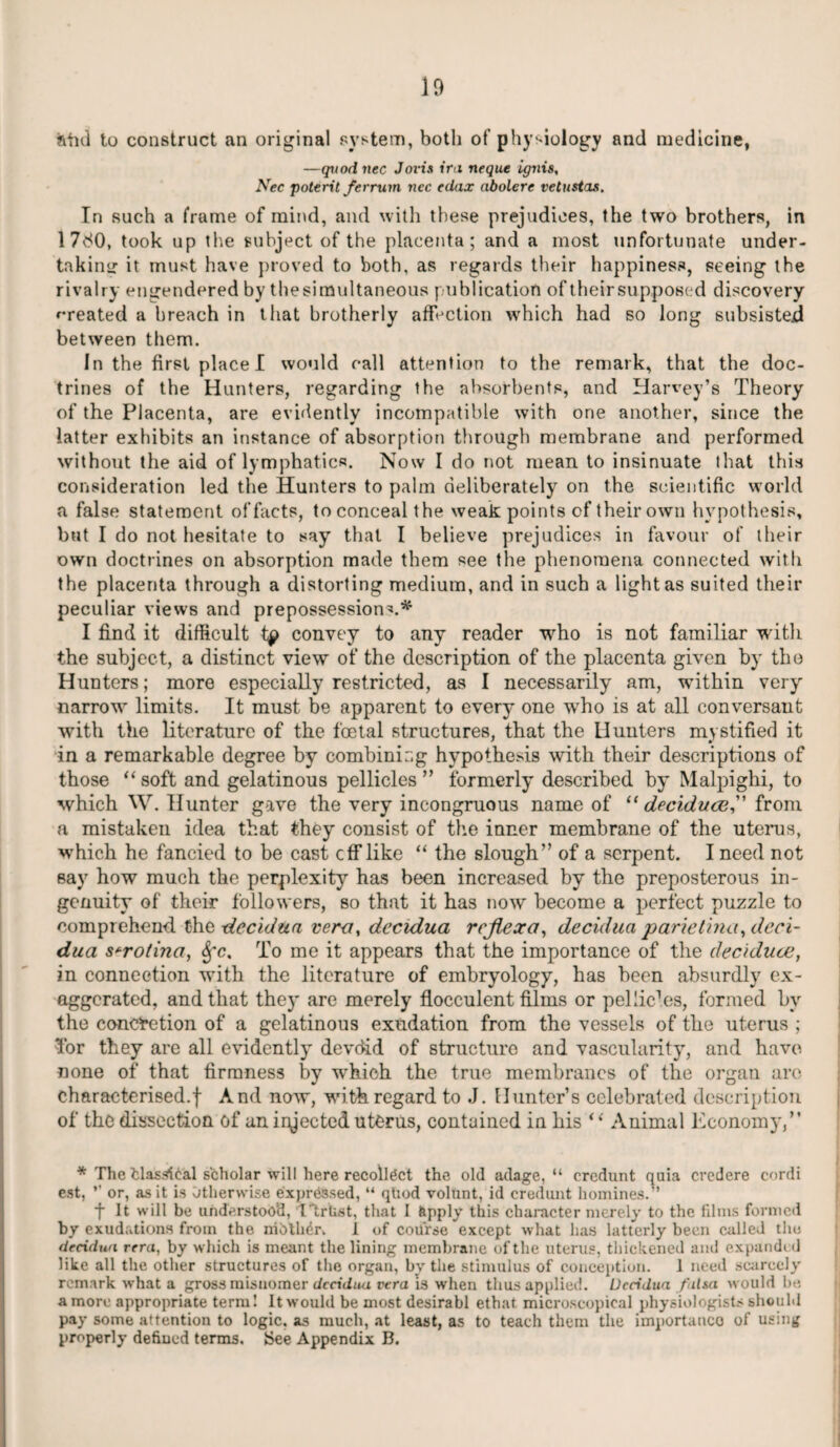 aiul to construct an original system, both of physiology and medicine, —quod nec Jovis ira, neque ignis, Nec potent/er ruin ncc edax abolere vetustas. In such a frame of mind, and with these prejudices, the two brothers, in 17<S0, took up the subject of the placenta; and a most unfortunate under¬ taking it must have proved to both, as regards their happiness, seeing the rivalry engendered by thesimultaneous publication of their supposed discovery created a breach in that brotherly affection which had so long subsisted between them. In the first place I would call attention to the remark, that the doc¬ trines of the Hunters, regarding the absorbents, and Harvey’s Theory of the Placenta, are evidently incompatible with one another, since the latter exhibits an instance of absorption through membrane and performed without the aid of lymphatics. Now I do not mean to insinuate that this consideration led the Hunters to palm deliberately on the scientific world a false statement of facts, to conceal the weak points of their own hypothesis, but I do not hesitate to say that I believe prejudices in favour of their own doctrines on absorption made them see the phenomena connected with the placenta through a distorting medium, and in such a light as suited their peculiar views and prepossessions* I find it difficult convey to any reader who is not familiar witli the subject, a distinct view of the description of the placenta given by the Hunters; more especially restricted, as I necessarily am, within very narrow limits. It must be apparent to every one who is at all conversant with the literature of the foetal structures, that the Hunters mystified it in a remarkable degree by combinir.g hypothesis with their descriptions of those “ soft and gelatinous pellicles ” formerly described by Malpighi, to which W. Hunter gave the very incongruous name of “ deciduce, from a mistaken idea that they consist of the inner membrane of the uterus, which he fancied to be cast off like “ the slough” of a serpent. I need not say how much the perplexity has been increased by the preposterous in¬ genuity of their followers, so that it has now become a perfect puzzle to comprehend the decidua vera, decidua rcjiexa, decidua parietina, deci¬ dua s+rotina, Sfc. To me it appears that the importance of the deciduce, in connection with the literature of embryology, has been absurdly ex¬ aggerated, and that they are merely flocculent films or pel lie1es, formed by the concretion of a gelatinous exudation from the vessels of the uterus ; Tor they are all evidently devdid of structure and vascularity, and have none of that firmness by which the true membranes of the organ arc characterised.! And now, with regard to J. Hunter’s celebrated description of the dissection of an injected uterus, contained in his “ Animal Economy,” * The fclasirical scholar will here recollect the old adage, “ crcdunt quia credere cordi est, ” or, as it is Otherwise expressed, “ qliod volunt, id credunt homines.-’ fit will be understood, 1'trlist, that I &pply this character merely to the films formed by exudations from the mothdr. I of course except what has latterly been called the decidua rera, by which is meant the lining membrane of the uterus, thickened and expanded like all the other structures of the organ, by the stimulus of conception. 1 need scarcely remark what a gross misnomer dccidiui vera is when thus applied. Decidua falsa would be. a more appropriate term! It would be most desirabl ethat microscopical physiologists should pay some attention to logic, as much, at least, as to teach them the importance of using properly defined terms, {See Appendix B.