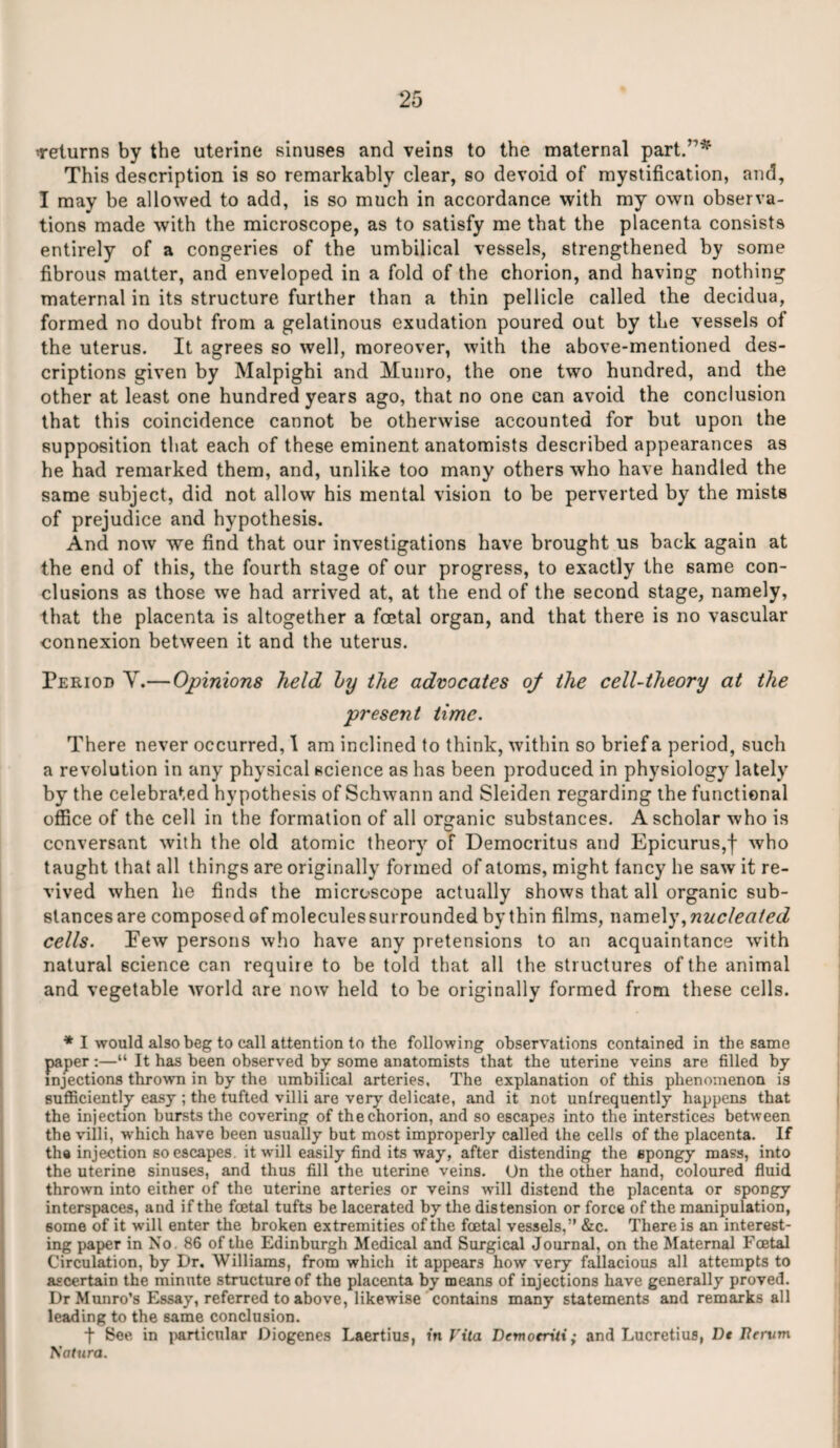 Teiurns by the uterine sinuses and veins to the maternal part.”* This description is so remarkably clear, so devoid of mystification, and, I may be allowed to add, is so much in accordance with my own observa¬ tions made with the microscope, as to satisfy me that the placenta consists entirely of a congeries of the umbilical vessels, strengthened by some fibrous matter, and enveloped in a fold of the chorion, and having nothing maternal in its structure further than a thin pellicle called the decidua, formed no doubt from a gelatinous exudation poured out by the vessels of the uterus. It agrees so well, moreover, with the above-mentioned des¬ criptions given by Malpighi and Munro, the one two hundred, and the other at least one hundred years ago, that no one can avoid the conclusion that this coincidence cannot be otherwise accounted for but upon the supposition that each of these eminent anatomists described appearances as he had remarked them, and, unlike too many others who have handled the same subject, did not allow his mental vision to be perverted by the mists of prejudice and hypothesis. And now we find that our investigations have brought us back again at the end of this, the fourth stage of our progress, to exactly the same con¬ clusions as those we had arrived at, at the end of the second stage, namely, that the placenta is altogether a foetal organ, and that there is no vascular connexion between it and the uterus. Period V.—Opinions held by the advocates 0/ the cell-theory at the present time. There never occurred, 1 am inclined to think, within so brief a period, such a revolution in any physical science as has been produced in physiology lately by the celebrated hypothesis of Schwann and Sleiden regarding the functional office of the cell in the formation of all organic substances. A scholar who is conversant with the old atomic theory of Democritus and Epicurus,f who taught that all things are originally formed of atoms, might fancy he saw it re¬ vived when he finds the microscope actually shows that all organic sub¬ stances are composed of molecules surrounded by thin films, namely, nucleated cells. Eew persons who have any pretensions to an acquaintance with natural science can require to be told that all the structures of the animal and vegetable world are now held to be originally formed from these cells. * I would also beg to call attention to the following observations contained in the same paper :—“ It has been observed by some anatomists that the uterine veins are filled by injections thrown in by the umbilical arteries. The explanation of this phenomenon is sufficiently easy ; the tufted villi are very delicate, and it not unfrequently happens that the injection bursts the covering of the chorion, and so escapes into the interstices between the villi, which have been usually but most improperly called the cells of the placenta. If the injection so escapes, it will easily find its way, after distending the spongy mass, into the uterine sinuses, and thus fill the uterine veins. On the other hand, coloured fluid thrown into either of the uterine arteries or veins will distend the placenta or spongy interspaces, and if the foetal tufts be lacerated by the distension or force of the manipulation, some of it will enter the broken extremities of the foetal vessels,” &c. There is an interest¬ ing paper in No. 86 of the Edinburgh Medical and Surgical Journal, on the Maternal Foetal Circulation, by Dr. Williams, from which it appears how very fallacious all attempts to ascertain the minute structure of the placenta by means of injections have generally proved. Dr Munro’s Essay, referred to above, likewise contains many statements and remarks all leading to the same conclusion. t See in particular Diogenes Laertius, in Vita Dcmocriti; and Lucretius, Dt Rervm Tiatura.