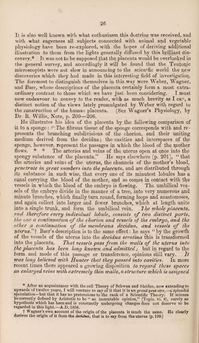 It is also well known with what enthusiasm this doctrine was received, and with what eagerness all subjects connected with animal and vegetable physiology have been re-explored, with the hopes of deriving additional illustration to them from the lights generally diffused by this brilliant dis¬ covery.* It was not to be supposed that the placenta would be overlooked in the general survey, and accordingly it will be found that the Teutonic microscopists were not slow in announcing to the scientfic world the new discoveries which they had made in this interesting field of investigation. The foremost to distinguish themselves in this way were Weber, Wagner, and Baer, whose descriptions of the placenta certainly form a most extra¬ ordinary contrast to those which we have just been considering. I must now endeavour to convey to the reader, with as much brevity as I can, a distinct notion of the views lately promulgated by Weber with regard to the construction of the human placenta. (See Wagner’s Physiology, by Dr. It. Willis, Note, p. 200—206. He illustrates his idea of the placenta by the following comparison of it to a sponge: The fibrous tissue of the sponge corresponds with and re^ presents the branching subdivisions of the chorion, and their uniting medium derived from the decidua; the cavities and interspaces of the sponge. howrever, represent the passages in which the blood of the mother flows. * * The arteries and veins of the. uterus open at qnce into the spongy substance of the placenta.” He says elsewhere (p. 201), “that the arteries and veins of the uterus, the channels of the mother’s blood, ;penetrate in great numbers into the placenta, and are distributed through its substance in such wise, that every one of its minutest lobules has a capal carrying the blood of the mother, and so comes in contact with the vessels in which the blood of the embryo is fjowingl The umbilical ves¬ sels of the embryo divide in the manner of a tree, into very numerous and minute branches, which finally turn round, forming loops and anastomoses, and again collect into larger and fewer branches, which at length unite into a single trunk, and form the umbilical yein. rlhe rehole placenta, and therefore every individual lobule, consists of trvo distinct parts, the one a continuation of the chorion and vessels of the embryo, and the other a continuation of the membrana decidua, and vessels of the uterus.”f Baer’s description is to the same effect: he says “by the growth of the vessels of the uterus into the decidua serotina this is transformed into the placenta. That vessels pass from the walls of the uterus into the placenta has been long known and admitted; but in regard to the iorm and mode of this passage or transference, opinions still vary. It was long believed with Hunter that they passed into cavities. In more recent times there appeared a growing disposition to regard these spaces as enlarged veins with extremely thin walls, a structure which is assigned * After an acquaintance with the cell Theory of Schwan and Sleiden, now extending to upwards of twelve years, I will venture to say of it that it is tin grand yeut-etre,—a splendid speculation—but that it has no pretensions to the rank of a Scientific Theory. If science be correctly defined by Aristotle to be “ an immutable opinion,” (Topic, vi, 8), surely an hypothesis which has been and is constantly undergoing changes does not deserve to be regarded in this light.—A.D. 1858. t Wagner’s own -account of the origin of the placenta is much the same. He clearly derives the origin of it from the decidua, that is to say from the uterus (p. 199.)