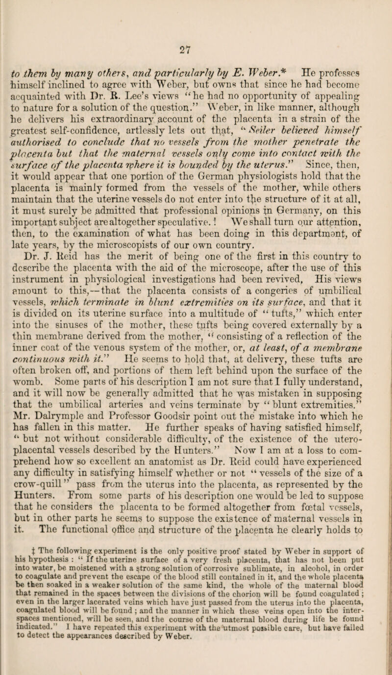 to them by many others, and ‘particularly by E. Weber * He professes himself inclined to agree with Weber, but owns that since he had become acquainted with Dr. R. Lee’s views “he had no opportunity of appealing to nature for a solution of the question.” Weber, in like manner, although he delivers his extraordinary account of the placenta in a strain of the greatest self-confidence, artlessly lets out that, “ Seiler believed himself authorised to conclude that no vessels from the mother penetrate the placenta but that the maternal vessels only come into contact rvith the surface of the placenta where it is bounded by the uterus.” Since, then, it would appear that one portion of the German physiologists hold that the placenta is mainly formed from the vessels of the mother, while others maintain that the uterine vessels do not enter into the structure of it at all, it must surely be admitted that professional opinions in Germany, on this important subj ect are altogether speculative.! We shall turn our attention, then, to the examination of what has been doing in this department, of late years, by the microscopists of our own country. Dr. J. Reid has the merit of being one of the first in this country to describe the placenta with the aid of the microscope, after the use of this instrument in physiological investigations had been rerived, His viewrs amount to this,—that the placenta consists of a congeries of umbilical vessels, which terminate in blunt extremities on its surface, and that it is divided on its uterine surface into a multitude of “tufts,” which enter into the sinuses of the mother, these tnfts being covered externally by a thin membrane derived from the mother, i( consisting of a reflection of the inner coat of the venous system of the mother, or, at least, of a membrane continuous with it.” He seems to hold that, at delivery, these tufts are often broken oft', and portions of them left behind upon the surface of the womb. Some parts of his description I am not sure that I fully understand, and it will now be generally admitted that he was mistaken in supposing that the umbilical arteries and veins terminate by “ blunt extremities.” Mr. Dalrymple and Professor Goodsir point out the mistake into which he has fallen in this matter. He further speaks of having satisfied himself, “ but not without considerable difficultv, of the existence of the utero- placental vessels described by the Hunters.” Now 1 am at a loss to com¬ prehend how so excellent an anatomist as Dr. Reid could have experienced any difficulty in satisfying himself whether or not “ vessels of the size of a crow-quill” pass from the uterus into the placenta, as represented by the Hunters. From some parts of his description one would be led to suppose that he considers the placenta to be formed altogether from foetal vessels, but in other parts he seems to suppose the existence of maternal vessels in it. The functional office and structure of the placenta he clearly holds to t The following experiment is the only positive proof stated by Weber in support of his hypothesis : “ If the uterine surface of a very fresh placenta, that has not been put into water, be moistened with a strong solution of corrosive sublimate, in alcohol, in order to coagulate and prevent the escape of the blood still contained in it, and the whole placenta be then soaked in a weaker solution of the same kind, the whole of the maternal blood that remained in the spaces between the divisions of the chorion will be found coagulated ; even in the larger lacerated veins which have just passed from the uterus into the placenta, coagulated blood will be found ; and the manner in which these veins open into the inter¬ spaces mentioned, will be seen, and the course of the maternal blood during life be found indicated/’ I have repeated this experiment with the utmost possible care, but have failed to detect the appearances described by Weber.