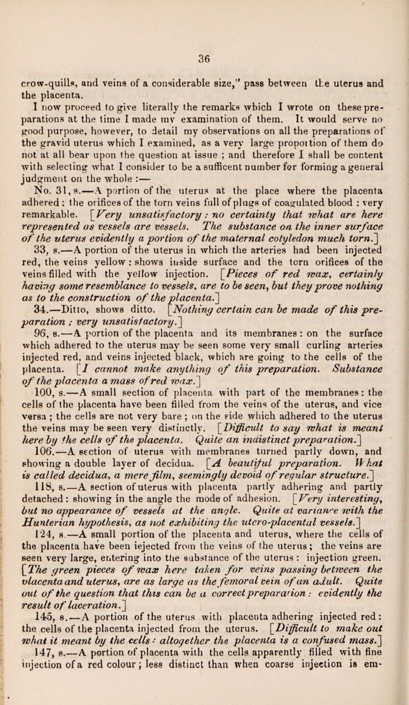 / crow-quills, and veins of a considerable size,” pass between tie uterus and the placenta. I now proceed to give literally the remarks which I wrote on these pre¬ parations at the time I made mv examination of them. It would serve no good purpose, however, to detail my observations on all the preparations of the gravid uterus which I examined, as a very large propoition of them do not at all bear upon the question at issue ; and therefore I shall be content with selecting what I consider to be a sufficent number for forming a general judgment on the whole :— No. 31, s.—A portion of the uterus at the place where the placenta adhered ; the orifices of the torn veins full of plugs of coagulated blood : very remarkable. [ Very unsatisfactory: no certainty that what are here represented as vessels are vessels. The substance on the inner surface of the uterus evidently a portion of the maternal cotyledon much torn.] 33, s.—A portion of the uterus in which the arteries had been injected red, the veins yellow : shows inside surface and the tern orifices of the veins filled with the yellow injection. [Pieces of red wax, certainly having some resemblance to vessels, are to be seen, but they prove nothing as to the construction of the placenta.] 34. —Ditto, shows ditto. [Nothing certain can be made of this pre¬ paration ; very unsatisfactory.'] 96, s.—A portion of the placenta and its membranes : on the surface which adhered to the uterus may be seen some very small curling arteries injected red, and veins injected black, which are going to the cells of the placenta. [/ cannot make anything of this preparation. Substance of the placenta a mass of red wax.] 100, s.—A small section of placenta with part of the membranes: the cells of the placenta have been filled from the veins of the uterus, and vice versa ; the cells are not very bare ; on the side which adhered to the uterus the veins may be seen very distinctly. [Difficult to say what is meant here by Ihe cells of the placenta. Quite an indistinct preparation^] 106.—A section of uterus with membranes turned partly down, and showing a double layer of decidua. [_A beautiful preparation. What is called decidua, a mere film, seemingly devoid of regular structure.] 118, s.—A section of uterus with placenta partly adhering and partly detached : showing in the angle the mode of adhesion. \_Very interesting, but no appearance of vessels at the angle. Quite at variance with the Hunterian hypothesis, as not exhibiting the utcro-placental vessels.] 124, s.—A small portion of the placenta and uterus, where the cells of the placenta have been iejected from the veins of the uterus; the veins are seen very large, entering into the substance of the uterus : injection green. [The green pieces of wax here taken for veins passing between the vlacentaand uterus, are as large as the femoral vein of an adult. Quite out of the question that this can be a correct preparation : evidently the result of laceration.] 145, s.—A portion of the uterus with placenta adhering injected red: the cells of the placenta injected from the uterus. [Difficult to make out what it meant by the cells • altogether the placenta is a confused mass.] 147, s.—A portion of placenta with the cells apparently filled with fine injection of a red colour; less distinct than when coarse injection is em-