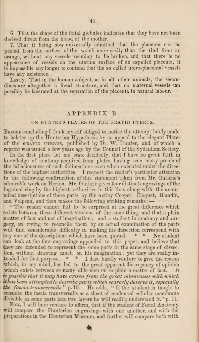 6. That the shape of the foetal globules indicates that they have not.been derived direct from the blood of the mother. 7. That it being now universally admitted that the placenta can be peeled from the surface of the womb more easily than the rind from an orange, without any vessels seeming to be broken, and that there is no appearance of vessels on the uterine surface of an expelled placenta, it is impossible any longer to contend that the so called utero-placental vessels have any existence. Lastly. That in the human subject, as in all other animals, the secun- dines are altogether a foetal structure, and that no maternal vessels can possibly be lacerated at the separation of the placenta in natural labour. APPENDIX B. ON HUNTER’S PLATES OF THE GRAVID UTERUS. Before concluding I think myself obliged to notice the attempt lately made to bolster up the Hunterian Hypothesis by an appeal to the elegant Plates of the sravid uterus, published by Dr. W. Hunter, and of which a reprint was issued a few years ago by the Council of the Sydenham Society. In the first place let me state decidedly, that I have no great faith in knowledge of anatomy acquired from plates, having seen many proofs of the fallaciousness of such delineations even when executed under the direc¬ tions of the highest authorities. I request the reader’s particular attention to the following confirmation of this statement taken from Mr. Guthrie’s admirable work on Hernia. Mr. Guthrie gives four distinct engravings of the inguinal ring by the highest authorities in this line, along with the anato¬ mical descriptions of these parts by Sir Astley Cooper, Cloquet, Blandin, and Yelpeau, and then makes the following striking remarks :— “ The reader cannot fail to be surprised at the great difference which exists between these different versions of the same thing, and that a plain matter of fact and not of imagination ; and a student in anatomy and sur¬ gery, on trying to reconcile them by an actual examination of the parts will find considerable difficulty in making his dissection correspond with any ODe of the descriptions which have been quoted. * * No student can look at the four engravings appended to this paper, and believe that they are intended to represent the same parts in the same stage of dissec¬ tion, without drawing much on his imagination ; yet they are really in¬ tended for that purpose. * * I dare hardly venture to give the reason which, in my mind, has led to the great apparent discrepancy of opinion which exists between so many able men on so plain a matter of fact. It is possible that it may have arisen from the great minuteness with which it has been attempted to describe parts which scarcely deserve it, especially the fascia iransversalis.'’ p. 10. He adds, “If the student is taught to consider the fascia transversalis as a sheet of condensed cellular membrane divisible in some parts into two layers he will readily understand it.” p. 11. Now, I will here venture to affirm, that if the student of Eoetal Anatomy will compare the Hunterian engravings with one another, and with the preparations in the Hunterian Museum, and further will compare both with k