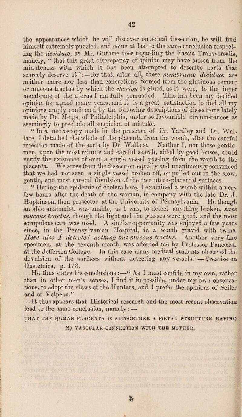 the appearances which he will discover on actual dissection, he will find himself extremely puzzled, and come at last to the same conclusion respect¬ ing the deciduce, as Mr. Guthrie does regarding the Fascia Transversalis, namely, “ that this great discrepancy of opinion may have arisen from the minuteness with which it has been attempted to describe parts that scarcely deserve it for that, after all, these membrance deciduce are neither more nor less than concretions formed from the glutinous cement or mucous tractus by which the chorion is glued, as it were, to the inner membrane of the uterus I am fully persuaded. This has teen my decided opinion for a good many years, and it is a great satisfaction to find all my opinions amply confirmed by the following descriptions of dissections lately made by Dr. Meigs, of Philadelphia, under so favourable circumstances as seemingly to preclude all suspicion of mistake. “ In a necroscopy made in the presence of Dr. Yardley and Dr. Wal¬ lace, I detached the whole of the placenta from the womb, after the careful injection made of the aorta by Dr. Wallace. Neither I, nor those gentle¬ men, upon the most minute and careful search, aided by good lenses, could verify the existence of even a single vessel passing from the womb to the placenta. We arose from the dissection equally and unanimously convinced that we had not seen a single vessel broken off, or pulled out in the slow, gentle, and most careful divulsion of the two utero-placental surfaces. u During the epidemic of cholera here, I examined a womb within a very few hours after the death of the woman, in company with the late Dr. J. Hopkinson, then prosector at the University of Pennsylvania. He though an able anatomist, was unable, as I was, to detect anything broken, save mucous tractus, though the light and the glasses were good, and the most scrupulous care was used. A similar opportunity was enjoyed a few years since, in the Pennsylvanian Hospital, in a womb gravid with twins. Here also 1 detected nothing but mucous tractus. Another very fine specimen, at the seventh month, was afforded me by Professor Pancoast, at the Jefferson College. In this case many medical students observed the devulsion of the surfaces without detecting any vessels.’’—Treatise on Obstetrics, p. 178. He thus states his conclusions :—u As I must confide in my own, rather than in other men’s senses, I find it impossible, under my own observa¬ tions, to adopt the views of the Hunters, and 1 prefer the opinions of Seiler and of Velpeau.” It thus appears that Historical research and the most recent observation lead to the same conclusion, namely: — THAT THE HUMAN PLACENTA IS ALTOGETHER A FfETAL STRUCTURE HAVING NO VASCULAR CONNECTION WITH THE MOTHER. ' A ' ' t . • . . . • * • *