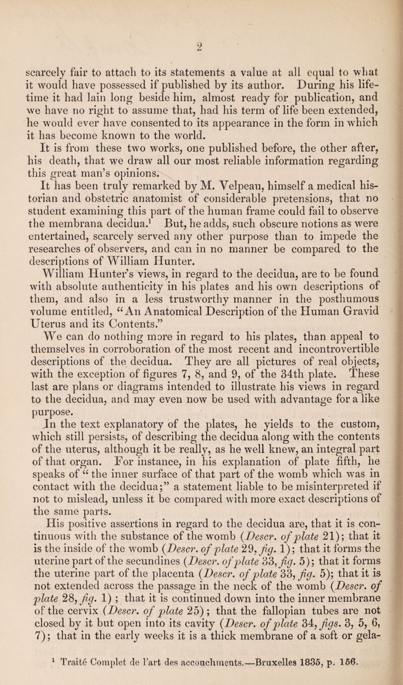 scarcely fair to attach to its statements a value at all equal to what it would have possessed if published by its author. During his life- time it had lain long beside him, almost ready for publication, and wre have no right to assume that, had his term of life been extended, he would ever have consented to its appearance in the form in which it has become known to the world. It is from these two works, one published before, the other after, his death, that we draw all our most reliable information regarding this great man’s opinions. It has been truly remarked by M. Velpeau, himself a medical his¬ torian and obstetric anatomist of considerable pretensions, that no student examining this part of the human frame could fail to observe the membrana decidua.1 But, he adds, such obscure notions as were entertained, scarcely served any other purpose than to impede the researches of observers, and can in no manner be compared to the descriptions of William Hunter. William Hunter’s views, in regard to the decidua, are to be found with absolute authenticity in his plates and his own descriptions of them, and also in a less trustworthy manner in the posthumous volume entitled, u An Anatomical Description of the Human Gravid Uterus and its Contents.” We can do nothing more in regard to his plates, than appeal to themselves in corroboration of the most recent and incontrovertible descriptions of the decidua. They are all pictures of real objects, with the exception of figures 7, 8, and 9, of the 34th plate. These last are plans or diagrams intended to illustrate his views in regard to the decidua, and may even now be used with advantage for a like purpose. In the text explanatory of the plates, he yields to the custom, which still persists, of describing the decidua along with the contents of the uterus, although it be really, as he well knew, an integral part of that organ. For instance, in his explanation of plate fifth, he speaks of “ the inner surface of that part of the womb which was in contact with the decidua;” a statement liable to be misinterpreted if not to mislead, unless it be compared with more exact descriptions of the same parts. His positive assertions in regard to the decidua are, that it is con¬ tinuous with the substance of the womb (Descr. of plate 21); that it is the inside of the womb (Descr. of plate 29, fig. 1); that it forms the uterine part of the secundines (Descr. of plate 33, fig. 5); that it forms the uterine part of the placenta (Descr. of plate 33, fig. 5); that it is not extended across the passage in the neck of the womb (Descr. of plate 28, fig. 1) ; that it is continued down into the inner membrane of the cervix (Descr. of plate 25); that the fallopian tubes are not closed by it but open into its cavity (Descr. of plate 34, figs. 3, 5, 6, 7); that in the early weeks it is a thick membrane of a soft or gela- 1 Traite Coraplet de l’arfc des accouchraents.—Bruxelles 1835, p. 156.