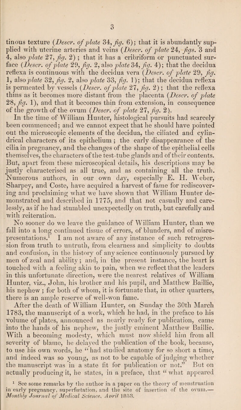 tinous texture (Descr. of plate 34, fig. 6); that it is abundantly sup¬ plied with uterine arteries and veins {Descr. of plate 24,-figs. 3 and 4, also plate 27, fig. 2) ; that it has a cribriform or punctuated sur¬ face {Descr. of plate 29, fig. 2, also plate 34, /ip. 4); that the decidua refiexa is continuous with the decidua vera {Descr. of plate 29, fig. 1, also plate 32, fig. 2, also plate 33, fig. 1); that the decidua refiexa is permeated by vessels {Descr. of plate 27, fig. 2); that the refiexa thins as it becomes more distant from the placenta {Descr. of plate 281 fig. 1), and that it becomes thin from extension, in consequence of the growth of the ovum {Descr. of plate 27, fig. 2). In the time of William Hunter, histological pursuits had scarcely been commenced; and we cannot expect that he should have pointed out the microscopic elements of the decidua, the ciliated and cylin¬ drical characters of its epithelium ; the early disappearance of the cilia in pregnancy, and the changes of the shape of the epithelial cells themselves, the characters of the test-tube glands and of their contents. But, apart from these microscopical details, his descriptions may be justly characterised as all true, and as containing all the truth. Numerous authors, in our own day, especially E. H. Weber, Sharpey, and Coste, have acquired a harvest of fame for rediscover¬ ing and proclaiming what we have shown that William Hunter de¬ monstrated and described in 1775, and that not casually and care¬ lessly, as if he had stumbled unexpectedly on truth, but carefully and with reiteration. No sooner do we leave the guidance of William Hunter, than we fall into a long continued tissue of errors, of blunders, and of misre¬ presentations.1 X am not aware of any instance of such retrogres¬ sion from truth to untruth, from clearness and simplicity to doubts and confusion, in the history of any science continuously pursued by men of zeal and ability ; and, in the present instance, the heart is touched with a feeling akin to pain, when we reflect that the leaders in this unfortunate direction, were the nearest relatives of William Hunter, viz., John, his brother and his pupil, and Matthew Baillie, his nephew ; for both of whom, it is fortunate that, in other quarters, there is an ample reserve of well-won fame. After the death of William Hunter, on Sunday the 30th March 1783, the manuscript of a work, which he had, in the preface to his volume of plates, announced as nearly ready for publication, came into the hands of his nephew, the justty eminent Matthew Baillie. With a becoming modesty, which must now shield him from all severity of blame, he delayed the publication of the book, because, to use his own words, he u had studied anatomy for so short a time, and indeed was so young, as not to be capable of judging whether the manuscript was in a state fit for publication or not.” But on actually producing it, he states, in a preface, that u what appeared 1 See some remarks by the author in a paper on the theory of menstruation in early pregnancy, supevfcetation, and the site of insertion of the ovum.— Monthly Journal of Medical Science, A nri/ 18oh.