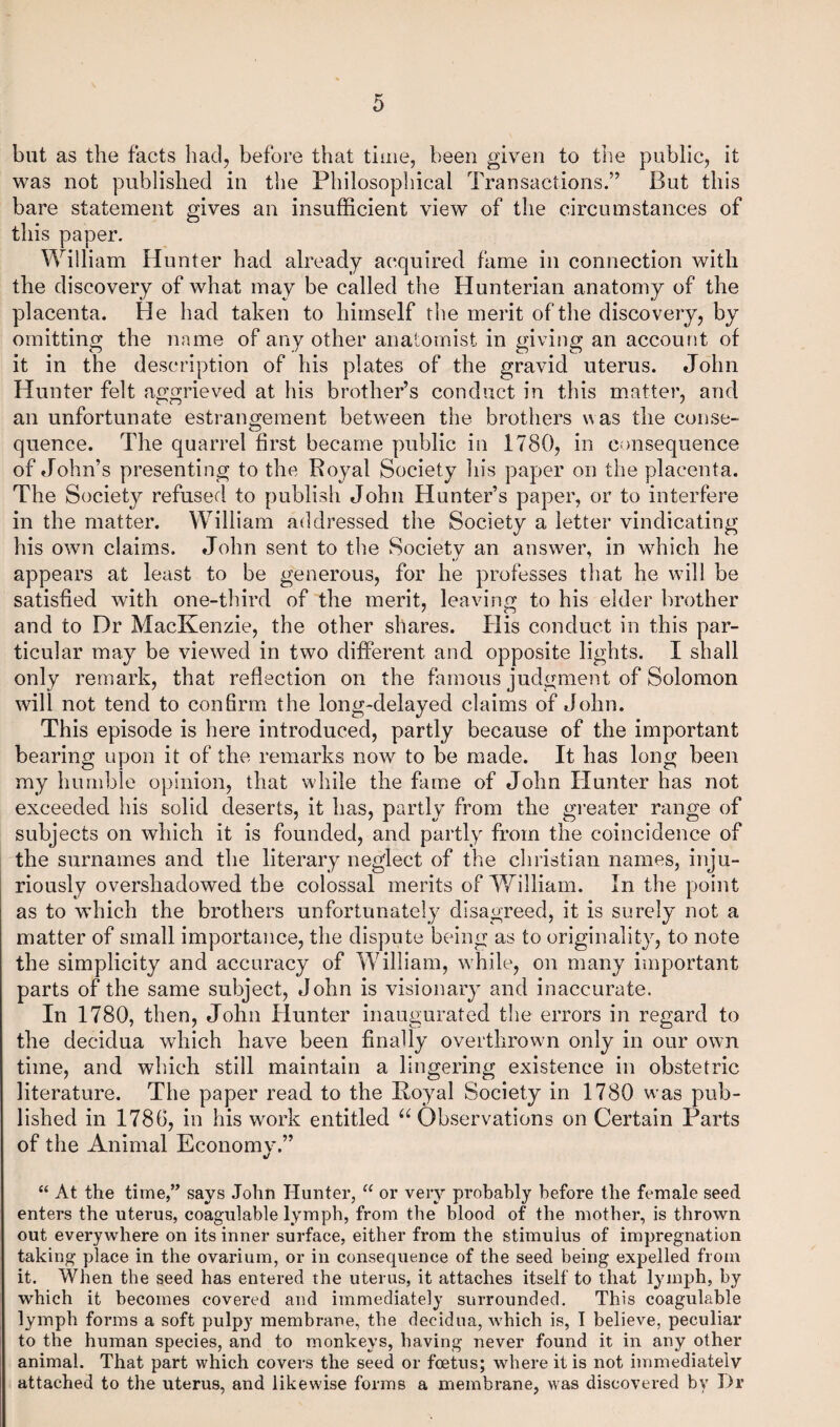 but as the facts had, before that time, been given to the public, it was not published in the Philosophical Transactions.” But this bare statement gives an insufficient view of the circumstances of this paper. William Hunter had already acquired fame in connection with the discovery of what may be called the Hunterian anatomy of the placenta. He had taken to himself the merit of the discovery, by omitting the name of any other anatomist in giving an account of it in the description of his plates of the gravid uterus. John Hunter felt aggrieved at his brother’s conduct in this matter, and an unfortunate estrangement between the brothers was the conse¬ quence. The quarrel first became public in 1780, in consequence of John’s presenting to the Royal Society his paper on the placenta. The Society refused to publish John Hunter’s paper, or to interfere in the matter. William addressed the Society a letter vindicating his own claims. John sent to the Society an answer, in which he appears at least to be generous, for he professes that he will be satisfied with one-third of the merit, leaving to his elder brother and to Dr MacKenzie, the other shares. His conduct in this par¬ ticular may be viewed in two different and opposite lights. I shall only remark, that reflection on the famous judgment of Solomon will not tend to confirm the long-delayed claims of John. This episode is here introduced, partly because of the important bearing upon it of the remarks now to be made. It has long been my humble opinion, that while the fame of John Hunter has not exceeded his solid deserts, it has, partly from the greater range of subjects on which it is founded, and partly from the coincidence of the surnames and the literary neglect of the Christian names, inju¬ riously overshadowed the colossal merits of William. In the point as to which the brothers unfortunately disagreed, it is surely not a matter of small importance, the dispute being as to originality, to note the simplicity and accuracy of William, while, on many important parts of the same subject, John is visionary and inaccurate. In 1780, then, John Hunter inaugurated the errors in regard to the decidua which have been finally overthrown only in our own time, and which still maintain a lingering existence in obstetric literature. The paper read to the Royal Society in 1780 was pub¬ lished in 1780, in his work entitled u Observations on Certain Parts of the Animal Economv.” i/ “ At the time,” says John Hunter, “ or very probably before the female seed enters the uterus, coagulable lymph, from the blood of the mother, is thrown out everywhere on its inner surface, either from the stimulus of impregnation taking place in the ovarium, or in consequence of the seed being expelled from it. When the seed has entered the uterus, it attaches itself to that lymph, by which it becomes covered and immediately surrounded. This coagulable lymph forms a soft pulpy membrane, the decidua, which is, I believe, peculiar to the human species, and to monkeys, having never found it in any other animal. That part which covers the seed or foetus; where it is not immediately attached to the uterus, and likewise forms a membrane, was discovered by Dr