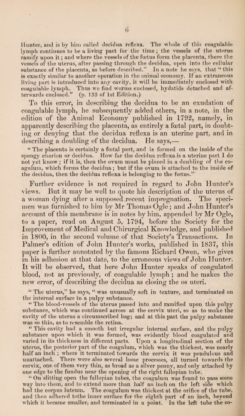 t; Hunter, and is by him called decidua reflexa. The whole of this coagulable lymph continues to be a living part for the time ; the vessels of the uterus ramify upon it; and where the vessels of the foetus form the placenta, there the vessels of the uterus, after passing through the decidua, open into the cellular substance of the placenta, as before described.” In a note he says, that “ this is exactly similar to another operation in the animal economy. If an extraneous living part is introduced into any cavity, it will be immediately enclosed with coagulable lymph. Thus we find worms enclosed, hydatids detached and af¬ terwards enclosed.” (p. 133 of 1st Edition.) To this error, in describing the decidua to be an exudation of coagulable lymph, he subsequently added others, in a note, in the edition of the Animal Economy published in 1792, namely, in apparently describing the placenta, as entirely a foetal part, in doubt¬ ing or denying that the decidua reflexa is an uterine part, and in describing a doubling of the decidua. He says,— “ The placenta is certainly a foetal part, and is formed on the inside of the spongy chorion or decidua. How far the decidua reflexa is a uterine part I do not yet know; if it is, then the ovum must be placed in a doubling of the co- agulum, which forms the decidua ; but if the ovum is attached to the inside of the decidua, then the decidua reflexa is belonging to the foetus.” Further evidence is not required in regard to .John Hunter’s views. But it may be well to quote his description of the uterus of a woman dying after a supposed recent impregnation. The speci¬ men was furnished to him by Mr Thomas Ogle; and John Hunter’s account of this membrane is in notes by him, appended by Mr Ogle, to a paper, read on August 5, 1794, before the Society for the Improvement of Medical and Chirurgical Knowledge, and published in 1800, in the second volume of that Society’s Transactions. In Palmer’s edition of John Hunter’s works, published in 1837, this paper is further annotated by the famous Richard Owen, who gives in his adhesion at that date, to the erroneous views of John Hunter. It will be observed, that here John Hunter speaks of coagulated blood, not as previously, of coagulable lymph ; and he makes the new error, of describing the decidua as closing the os uteri. “ The uterus,” he says, “ was unusually soft in texture, and terminated on the internal surface in a pulpy substance. “ The blood-vessels of the uterus passed into and ramified upon this pulpy substance, which was continued across at the cervix uteri, so as to make the cavity of the uterus a circumscribed bag; and at this part the pulpy substance was so thin, as to resemble the retina. “ This cavity had a smooth but irregular internal surface, and the pulpy substance upon which it was formed, was evidently blood coagulated and varied in its thickness in different parts. Upon a longitudinal section of the uterus, the posterior part of the coagulum, which was the thickest, was nearly half an inch ; where it terminated towards the cervix it was pendulous and unattached. There were also several loose processes, all turned towards the cervix, one of them very thin, as broad as a silver penny, and only attached by one edge to the fundus near the opening of the right fallopian tube. “ On slitting open the fallopian tubes, the coagulum was found to pass some way into them, and to extend more than half an inch on the left side which had the corpus luteum. The coagulum was thickest at the orifice of the tube, and then adhered tothe inner surface for the eighth part of an inch, beyond w hich it became smaller, and terminated in a point. In the left tube the co-