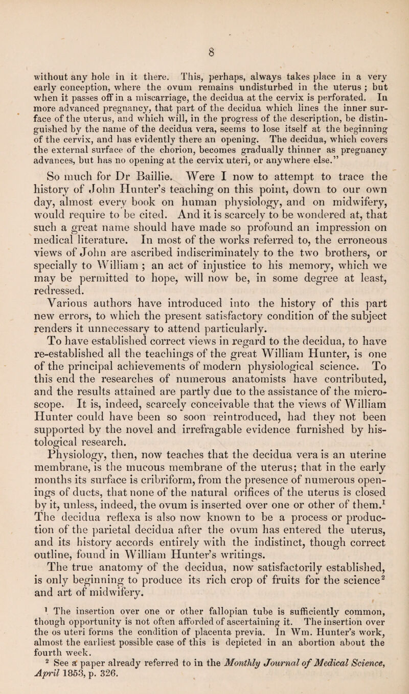 without any hole in it there. This, perhaps, always takes place in a very early conception, where the ovum remains undisturbed in the uterus ; but when it passes off in a miscarriage, the decidua at the cervix is perforated. In more advanced pregnancy, that part of the decidua which lines the inner sur¬ face of the uterus, and which will, in the progress of the description, be distin¬ guished by the name of the decidua vera, seems to lose itself at the beginning of the cervix, and has evidently there an opening. The decidua, which covers the external surface of the chorion, becomes gradually thinner as pregnancy advances, but has no opening at the cervix uteri, or anywhere else.” So much for Dr Baillie. Were I now to attempt to trace the history of John Hunter’s teaching on this point, down to our own day, almost every book on human physiology, and on midwifery, would require to be cited. And it is scarcely to be wondered at, that such a great name should have made so profound an impression on medical literature. In most of the works referred to, the erroneous views of John are ascribed indiscriminately to the two brothers, or specially to William ; an act of injustice to his memory, which we may be permitted to hope, will now be, in some degree at least, redressed. Various authors have introduced into the history of this part new errors, to which the present satisfactory condition of the subject renders it unnecessary to attend particularly. To have established correct views in regard to the decidua, to have re-established all the teachings of the great William Hunter, is one of the principal achievements of modern physiological science. To this end the researches of numerous anatomists have contributed, and the results attained are partly due to the assistance of the micro¬ scope, It is, indeed, scarcely conceivable that the views of William Hunter could have been so soon reintroduced, had they not been supported by the novel and irrefragable evidence furnished by his¬ tological research. Physiology, then, now teaches that the decidua vera is an uterine membrane, is the mucous membrane of the uterus; that in the early months its surface is cribriform, from the presence of numerous open¬ ings of ducts, that none of the natural orifices of the uterus is closed by it, unless, indeed, the ovum is inserted over one or other of them.1 The decidua reflexa is also now known to be a process or produc¬ tion of the parietal decidua after the ovum has entered the uterus, and its history accords entirely with the indistinct, though correct outline, found in William Hunter’s writings. The true anatomy of the decidua, now satisfactorily established, is only beginning to produce its rich crop of fruits for the science2 and art of midwifery. 1 The insertion over one or other fallopian tube is sufficiently common, though opportunity is not often afforded of ascertaining it. The insertion over the os uteri forms the condition of placenta previa. In Wm. Hunter’s work, almost the earliest possible case of this is depicted in an abortion about the fourth week. 2 See a paper already referred to in the Monthly Journal of Medical Science, April 1853, p. 326.