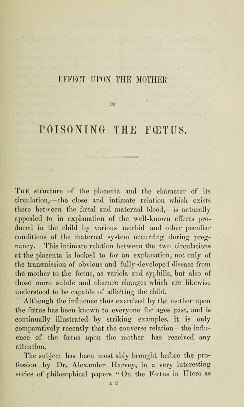 EFFECT UPON THE MOTHER OF POISONING THE E(ETUS. The structure of the placenta and the character of its circulation,—the close and intimate relation which exists there between the foetal and maternal blood,—is naturally appealed to in explanation of the well-known effects pro¬ duced in the child by various morbid and other peculiar conditions of the maternal system occurring during preg¬ nancy. This intimate relation between the two circulations at the placenta is looked to for an explanation, not only of the transmission of obvious and fully-developed disease from the mother to the foetus, as variola and syphilis, but also of those more subtle and obscure changes which afe likewise understood to be capable of affecting the child. Although the influence tints exercised by the mother upon the foetus has been known to everyone for ages past, and is continually illustrated by striking examples, it is only comparatively recently that the converse relation —the influ¬ ence of the foetus upon the mother—has received any attention. The subject has been most ably brought before the pro¬ fession by Din Alexander Harvey, in a very interesting series of philosophical papers <f On the Foetus in Utero as