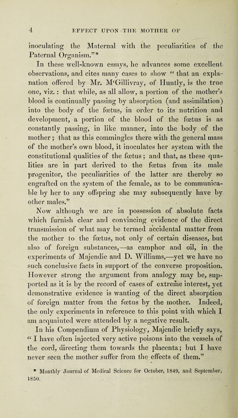 inoculating the Maternal with the peculiarities of the Paternal Organism.”* In these well-known essays, he advances some excellent observations, and cites many cases to show C£ that an expla¬ nation offered by Mr. M£Gillivray, of Huntly, is the true one, viz. : that while, as all allow, a portion of the mother’s blood is continually passing by absorption (and assimilation) into the body of the foetus, in order to its nutrition and development, a portion of the blood of the foetus is as constantly passing, in like manner, into the body of the mother; that as this commingles there with the general mass of the mother’s own blood, it inoculates her system with the constitutional qualities of the foetus ; and that, as these qua¬ lities are in part derived to the foetus from its male progenitor, the peculiarities of the latter are thereby so engrafted on the system of the female, as to be communica¬ ble by her to any offspring she may subsequently have by other males.” Now although we are in possession of absolute facts which furnish clear and convincing evidence of the direct transmission of what may be termed accidental matter from the mother to the foetus, not only of certain diseases, but also of foreign substances,—-as camphor and oil, in the experiments of Majendie and D. Williams,—yet we have no such conclusive facts in support of the converse proposition. However strong the argument from analogy may be, sup¬ ported as it is by the record of cases of extreme interest, yet demonstrative evidence is wanting of the direct absorption of foreign matter from the foetus by the mother. Indeed, the only experiments in reference to this point with which I am acquainted were attended by a negative result. In his Compendium of Physiology, Majendie briefly says, “ I have often injected very active poisons into the vessels of the cord, directing them towards the placenta; but I have never seen the mother suffer from the effects of them.” * Monthly Journal of Medical Science for October, 1849, and September, 1850.