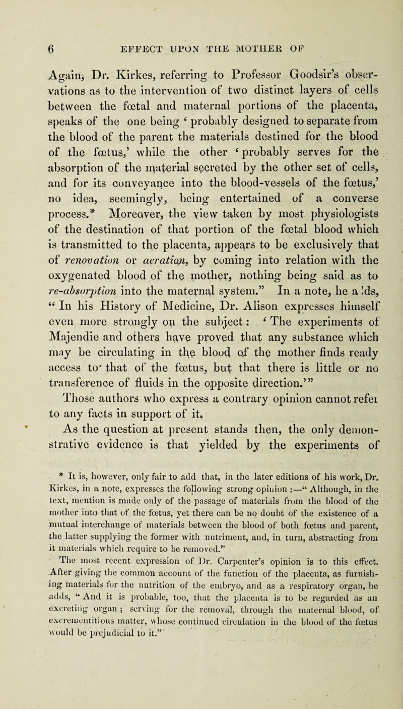 Again, Dr. Kirkes, referring to Professor Goodsir’s obser¬ vations as to the intervention of two distinct layers of cells between the foetal and maternal portions of the placenta, speaks of the one being ‘ probably designed to separate from the blood of the parent the materials destined for the blood of the foetus,’ while the other ‘ probably serves for the absorption of the material secreted by the other set of cells, and for its conveyance into the blood-vessels of the foetus,’ no idea, seemingly, being entertained of a converse process.* Moreover, the view taken by most physiologists of the destination of that portion of the foetal blood which is transmitted to the placenta, appears to be exclusively that of renovation or aeration, by coming into relation with the oxygenated blood of the mother* nothing being said as to re-absorption into the maternal system.” In a note, he a Ids, “ In his History of Medicine, Dr. Alison expresses himself even more strongly on the subject: 6 The experiments of Majendie and others have proved that any substance which may be circulating in the blood of* the mother finds ready access to* that of the foetus, but that there is little or no transference of fluids in the opposite direction.’” Those authors who express a contrary opinion cannot refei to any facts in support of it, As the question at present stands then, the only demon¬ strative evidence is that yielded by the experiments of * It is, however, only fair to add that, in the later editions of his work, Dr. Ivirkes, in a note, expresses the following strong opinion :—“ Although, in the text, mention is made only of the passage of materials from the blood of the mother into that of the foetus, yet there can be no doubt of the existence of a mutual interchange of materials between the blood of both foetus and parent, the latter supplying the former with nutriment, and, in turn, abstracting from it materials which require to be removed.” The most recent expression of Dr. Carpenter’s opinion is to this effect. After giving the common account of the function of the placenta, as furnish¬ ing materials for the nutrition of the embryo, and as a respiratory organ, he adds, “ And it is probable, too, that the placenta is to be regarded as an excreting organ ; serving for the removal, through the maternal blood, of excreroentitious matter, whose continued circulation in the blood of the foetus would be prejudicial to it.”