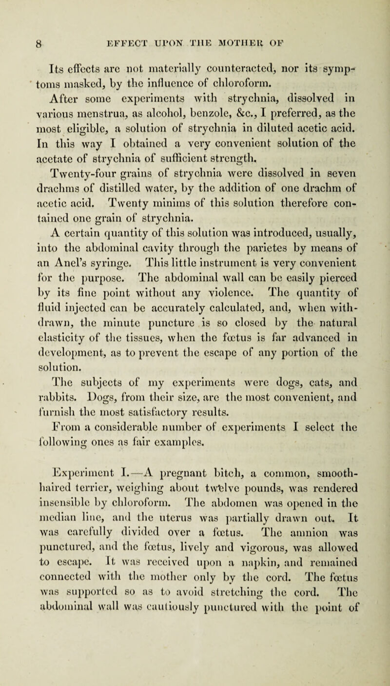 Its effects arc not materially counteracted, nor its symp¬ toms masked, by the influence of chloroform. After some experiments with strychnia, dissolved in various menstrua, as alcohol, benzole, &c., I preferred, as the most eligible, a solution of strychnia in diluted acetic acid. In this way I obtained a very convenient solution of the acetate of strychnia of sufficient strength. Twenty-four grains of strychnia were dissolved in seven drachms of distilled water, by the addition of one drachm of acetic acid. Twenty minims of this solution therefore con¬ tained one grain of strychnia. A certain quantity of this solution was introduced, usually, into the abdominal cavity through the parietes by means of an Anel’s syringe. This little instrument is very convenient for the purpose. The abdominal wall can be easily pierced by its fine point without any violence. The quantity of fluid injected can be accurately calculated, and, when with¬ drawn, the minute puncture is so closed by the natural elasticity of the tissues, when the foetus is far advanced in development, as to prevent the escape of any portion of the solution. The subjects of my experiments were dogs, cats, and rabbits. Dogs, from their size, are the most convenient, and furnish the most satisfactory results. From a considerable number of experiments I select the following ones as fair examples. Experiment I.—A pregnant bitch, a common, smooth¬ haired terrier, weighing about twelve pounds, was rendered insensible by chloroform. The abdomen was opened in the median line, and the uterus was partially drawn out. It was carefully divided over a foetus. The amnion was punctured, and the foetus, lively and vigorous, was allowed to escape. It was received upon a napkin, and remained connected with the mother only by the cord. The foetus was supported so as to avoid stretching the cord. The abdominal wall was cautiously punctured with the point of